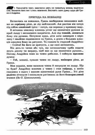 Ф онетика Орс(х я 
I, Прочитайте текст, звертаючи увагу на правильну вимову виділених 
слів. Визначте його тип і стиль мовлення. Висловіть свою думку щодо дій Гри­ня 
й Андрійка. 
ПРИГОДА НА КОВЗАНЦІ 
Катаючись на ковзанах, Гринь необережно вихопився май­ж 
е на середину ріки, де лід найтонший. А ж раптом він почув 
під собою зловісний тріск - почув, що поринає у криж ану воду. 
В останню хвилину хлопець устиг ще вхопитися руками за 
край льоду і несамовито закричати. Але лід тонкий, ломиться 
йому під руками. Почувши кри к, діти наче завмерли з пере­ляку 
і жалісно подивилися на Гриня, а дехто з більш их хлоп­ців 
кинувся йому на рятунок. Та спинив їх старший Андрійко: 
- Стійте! Ви його не врятуєте, а ще самі потопитесь. 
Він десь-то читав або чув, що потопаючому треба подати 
якусь дошку чи ж ердку, щоб мав за що вхопитися руками... 
Погляд А ндрійка впав на човен рибалки. І сяйнула щ аслива 
думка: 
- Гей, хлопці, суньмо човен по льоду, впоперек ріки, до 
Гриня. 
Мов мурахи, вони вхопили човна й посунули по льоду. Що 
то буде? Андрійко вскочив у човен і став спереду, а потім 
схилився з нього і вхопив закостенілі руки Гриня... Усі діти 
радісно зітхнули і похвалили рятівника за його безкорисливий 
вчинок (За О. Цегельською). 
113 
 