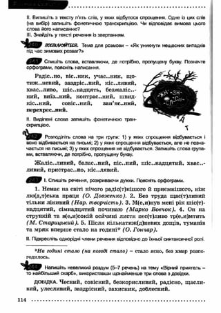II. Випишіть з тексту п’ять слів, у яких відбулося спрощення. Одне із цих слів 
(на вибір) запишіть фонетичною транскрипцією. Чи відповідає вимова цього 
слова його написанню? 
III. Знайдіть у тексті речення із звертанням. 
ПОСПІЛКУЙТЕСЯ. Тема для розмови - «Як уникнути нещасних випадків 
під час зимових розваг?» 
Спишіть слова, вставляючи, де потрібно, пропущену букву. Позначте 
орфограми, поясніть написання. 
Радіс..но, В І С ..Н И К , участник, що­т 
и ж н е в и й , заздріс..ний, кіс..лявий, 
хвас..ливо, ш істнадцять, безжаліс..- 
ний, виїз..ний, контрас..ний, швид- 
К І С ..Н И Й , совіс..ний, зап ’ястний, 
перехрес..ний. 
II. Виділені слова запишіть фонетичною тран­скрипцією. 
Розподіліть слова на три групи: 1) у яких спрощення відбувається і 
воно відбивається на письмі; 2) у яких спрощення відбувається, але не позна­чається 
на письмі; 3) у яких спрощення не відбувається. Запишіть слова група­ми, 
вставляючи, де потрібно, пропущену букву. 
Ж аліс..ливий, балас..ний, піс..ний, ш істнадцятий, х в аст­ливий, 
пристрас..но, кістлявий . 
Л'ІМу і. Спишіть речення, розкриваючи дужки. Поясніть орфограми. 
1. Немає на світі нічого радіс(т)нішого й приємнішого, ніж 
лю(д,т)ська праця (О. Довж енно). 2. Без труда щас(т)ливий 
тільки лінивий (Нар. творчість). 3. М(е,и)нув мені рік ш і с т ­надцятий, 
сімнадцятий починаю (М арко Вовчок). 4. Он на 
стрункій та в(е,и)сокій осичині листя пес(т)ливо тр(е,и)мтить 
(М . Ст арицький). 5. П ісля кількатиж(д)невих дощів, туманів 
та м ряк вперше стало на годині* ( О. Гончар). 
II. Підкресліть однорідні члени речення відповідно до їхньої синтаксичної ролі. 
*На годині стало ( на погоді стало) - стало ясно, без хмар розпо­годилось. 
Напишіть невеликий роздум (5-7 речень) на тему «Вірний приятель - 
то найбільший скарб», використавши щонайменше три слова з довідки. 
ДОВІДКА. Чесний, совісний, безкорисливий, радісно, щ асли­вий, 
улесливий, заздрісний, захисник, доблесний. 
114 
 
