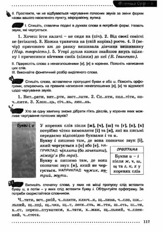 СPi 'іетикЛ C'fc 
II. Простежте, чи не відбувається чергування голосних звуків за зміни форми 
назви вашого населеного пункту, мікрорайону, вулиці 
43S S 9 І Спишіть, ставлячи подані в дужках слова в потрібній формі. Назвіть 
звуки, які чергуються. 
1. Хочеш їсти калачі - не сиди на (піч). 2. Від своєї совісті 
не (втікати). 3. Кож на травичка на (свій корінь) росте. 4. З (ве­чір) 
пригожого аж до ранку виш ивала дівчина вишиванку 
(Нар. творчість). 5. Угорі дупла каж ан знайшов якусь пили­ну 
і причепився кігтями своїх (ніж ки) до неї (В. Іва н ен ко ). 
II. Підкресліть слова з ненаголошеними [е], [и] в коренях. Поясніть написання 
цих слів. 
III. Виконайте фонетичний розбір виділеного слова. 
Спишіть слова, вставляючи пропущені букви е або и. Поясніть орфо­грами, 
опираючись на правила написання ненаголошених [е], [и] та відомості 
щодо чергування звуків. 
1. В ит..рати, вит..рти, заст..лати. 2. С п..кти, пол..тіти, no- 
ч ..пити. 3. Х лоп..ць, січ..нь, лип..нь. 
Хто за одну хвилину зможе дібрати п’ять дієслів, у коренях яких мож­ливе 
чергування голосних звуків? 
У коренях слів після [ж], [ч], [ш] та [г], [к], [х] 
потрібно чітко вимовляти [і] та [и], я к і на письмі 
передаємо відповідно буквами і та и. 
Букву і пишемо там, де вона позначає звук [і], 
яки й чергується з [о] або [е]. НА- 
ОРФСГРАМА 
Букви и - і 
після ж, ч, ш, 
щ та г, к, х у 
коренях слів 
ПРИКЛАД чіплят и (бо зачепити), 
міжгір’я (бо гора). 
Букву и пишемо там, де вона 
позначає звук [и], яки й не чер­гується. 
НАПРИКЛАД чиж ик, хиг 
трий, жити. 
Випишіть спочатку слова, у яких на місці пропуску слід вставити 
букву и, а потім - у яких слід вставити букву /. Обґрунтуйте орфограму. За 
потреби скористайтеся словником. 
Ч ..тати, веч..рній, ч ..пляти , клю ч..к, щ ..лина, ч..сло, ш к а ­льний, 
щ ..пці, щ ..чка, щ ..т, легкость, ж ..ття, ш ..сть, ш ..ти, 
х..ст, переш іптуватися, х..тати, х ..ж а к , щ ..льний, числен­ний, 
ч..стота. 
117 
 