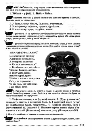 ЧОМУ Ш ? Поясніть, чому подані слова вважаються спільнокореневи- 
ми, хоча в їхніх коренях немає спільних звухів 
1. РІЧНИЙ - у році. 2. Йога - ніж ка. 
Поставте іменники у формі зазначеного біля них «дюнка і запишіть. 
Вимовте звуки, які чергуються. 
1. У давальному". Ольга, Галинка, учителька. 
2. У місцевому: підлога, грядка, футболка. 
3. У кличному: друг, парубок, козак. 
Простежте, чи не відбувається чергування приголосних звуків за зміни 
форми назви вашого населеного пункту, мікрорайону, вулиці або назви річки, 
озера, урочища тощо, які є у вашій місцевості. 
W Прочитайте гумореску Грицька Бойка. Випишіть слова, у яких можливі 
чергування голосних або приголосних звуків. Хто знайде чотири таких слова? 
А хто шість? А хто сім? 
НЕКУЛЬТУРНІ ХАЗЯЇ 
Із гостини по сніж ку 
Х лопчики вертались, 
А товариш запитав: 
— Я к вам гостювалось? 
- Та нічого, все як слід... 
Тільки, бачиш, друже, 
В тому домі хазяї 
некультурні дуже. 
Н авіть з наш их кожуш ин 
Снігу не струсили... 
То ми так, я к увійш ли, 
І до столу сіли. 
І- Прочитайте речення, ставлячи подані в дужках слова в потрібній 
формі. Запишіть утворені спова. Виділіть у них корені та підкресліть букви на 
позначення звуків, які чергуються. 
1. На (язик) медок, а на (думка) льодок. 2. (Друг у множині) 
знаходить щ астя, а перевіряє біда. 3. І короткий хвіст (муха) 
не подобається (Нар. творчість). 4. Червона калино, чого в 
(луг) гнешся? (І. Франко). 5. Близько сорока нових зірок з’яв­ляється 
в наш ій (Галактика) кожного року (З енциклопедії). 
II. Поясніть особливості вимови та написання виділених слів. 
кктлюйтж Як ви розумієте вислів «Друзів знаходить щастя, а пе­ревіряє 
біда»? 
119 
 