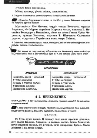 ЗРАЗОК Село Калинівка. 
Місто, вулиця, річка, пісня, письменник. 
II. З одним із записаних словосполучень складіть усно речення. 
•• Спишіть, беручи власні назви, де потрібно, у лапки. Які назви з поданих 
не потрібно брати в лапки? 
Мультфільм Лис М икита, студія танцю Волошка, ж урнал 
Барвінок, кіт Мурко, корабель Морська хвиля, книж ка В. Не- 
стайка Тореадори з Васюківки, пісня на слова Ганни Чубач Че­репаха, 
вулиця Квітнева, картина Т. Ш евченка Селянська 
родина, підручник У країнська мова, озеро Світязь. 
II. Запишіть кілька назв віршів, казок, оповідань, які ви вивчали на уроках літе­ратури. 
Скажіть, хто їхні автори. 
ъ Хто зможе за одну хвилину дібрати чотири іменники (у початковій фор­мі), 
у кожному з яких є дві чи більше букв а? А хто добере шість таких слів? 
ЛНГИСУГЖИК 
ПРАВИЛЬНО НВѴАВНЛЫЮ 
Зачиніть двері - протягі 
У тебе нежитьі 
Я буду о третій годині. 
Увімкніть світло. 
Приберіть сміт т я. 
Закрийте двері - сквознякі 
У тебе насморкі 
Я буду в три часа. 
У вімкніть свет. 
Приберіть мусор. 
§ 2. ПРИКМЕТНИК 
f 1РИГАДАЙМ<) 1. Яку частину мови називають прикметником? 2. Як змінюють­ся 
прикметники? 
*• Прочитайте текст. Знайдіть прикметники, за допомогою яких змальова­но 
дівчину та рослину. Яку роль відіграють прикметники в тексті? 
КАЛИНА 
То було дуже давно. В одному селі ж ила красива дівчина, 
яку звали Калина. Струнка, з довгою косою. Мала блакитні, 
наче бездонні озерця, очі й чорні, наче ш нурочки, брови. Люди 
любили її за добре серце. 
12 
 