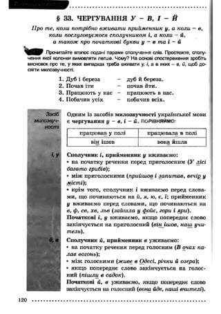 § 33. ЧЕРГУВАННЯ У - В , І - Й 
Про те, коли потрібно вж ивати прийм енник у, а коли — в, 
коли послуговуємося сполучником і, а коли - й, 
а також про початкові букви у - в та і - й 
Прочитайте вголос подані парами сполучення слів. Простежте, сполу­чення 
якої колонки вимовляти легше. Чому? На основі спостереження зробіть 
висновок про те, у яких випадках треба вживати у і, а в яких - в, й, щоб до­сягти 
милозвучності. 
1. Дуб і береза 
2. Почав іти 
3. Працюють у нас 
4. Побачив усіх 
дуб й береза, 
почав йти. 
працюють в нас. 
побачив всіх. 
Засіб 
милозвуч­ності 
й ,в 
Одним із засобів милозвучності української мови 
є чергування у - в, і - її. 
працював у полі працювала в полі 
він ішов вона йш ла 
Сполучник і, прийменник у вживаємо: 
• на початку речення перед приголосним (У лісі 
багато грибів); 
• між приголосними (прийшов і запит ав, вечір у 
місті); 
• крім того, сполучник і вживаємо перед слова­ми, 
що починаються на й, я, ю, є, ї; прийменник 
у вживаємо перед словами, що починаються на 
в, ф, св, хв, льв (зайш ла у фойє, гори і яри). 
П очаткові і, у вживаємо, якщ о попереднє слово 
закінчується на приголосний (в ін іш о в , наш учи­тель). 
Сполучник й, прийменник в уживаємо: 
• на початку речення перед голосним (В очах па­ла 
в вогонь); 
• м іж голосними (живе в Одесі, річки й озера); 
• якщ о попереднє слово закінчується на голос­ний 
(піш ли в садок). 
Початкові й, в уживаємо, якщо попереднє слово 
закінчується на голосний (вона йде, наші вчителі). 
120 
 