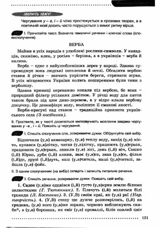 ЗВЕРНІТЬ УВАГУ! 
Чергування у - в, і - й чітко простежується в прозових творах, а в 
поетичній мові досить часто порушується з вимог ритму вірша. 
0 ^ 0 І. Прочитайте текст. Визначте тематичні речення і ключові слова (сло­восполучення). 
ВЕРБА 
Майже в усіх народів є улюблені рослини -символ и. У канад­ців, 
скажімо, клен, у росіян - берізка, а в українців - верба й 
калина. 
Верба - одне з найулюбленіших дерев у народі. Здавна су­проводжує 
вона людські поселення й оселі. Обсадити вербою 
ставки й річки — значить укріпити береги, стримати зсуви. 
В усіх місцевостях України колись поширеними були тини з 
верболозу. 
Здавна криниці переважно копали під вербою, бо вона - 
природний фільтр усіляких домішок. У річці воду для пиття 
також брали під цим диво-деревом, а у відро клали вербову 
дощечку. Це дезинфікує воду, поліпшує її смакові якості. 
Верби-красуні над ставом - традиційна прикмета україн­ського 
села (З посібника). 
II. Простежте, як у тексті досягається і*«лозеу>**сть мовлення завдяки чергу­ванню 
у -в , і - й. Поясніть ці чергування 
0 В 9 '■ Спишіть сполучення слів, рсжриаа*»* дужки. Обґрунтуйте свій вибір. 
Відпочили (у,в) аквапарку, (у,в) теплу воду, вихід (у,в) міс­то, 
купався (у,в)літку, читав (у,в)літку, працюють (у,в)трьох, 
працювати (у,в)трьох, зникли (у.в) лісі, день (і,й) ніч, Сашко 
(і,й) Юрко, дуби (і,й) ялини, знає (у,в)се, знав (у,в)се, фільм 
(і,й)де, друзі (і,й)дуть, наш (у.в)читель, наш і (у,в)чителі, за­йш 
ла (у,в) фойє. 
II. З одним сполученням (на вибір) с*лвд>ть % запишіть питальне речення. 
І. Спишіть речення, розкриваю»*» ау*х* Поясніть свій вибір. 
1. Садок (у,в)же одцвівся (і,й) густо (у,в)крив землю білими 
пелюстками (Г. Тю т ю нник). 2. Плачуть (і,й) моляться білі 
троянди (JI. Костенко). 3. (У,В) своїм краї, як (у,в) раї (Нар. 
творчість). 4. (У,В) степу ще дужче розжеврілось, (і,й) на 
грядках, (у,в) кого (у,в)же зорано, червоно виблискують ски­би*, 
а (у,в) борознах, я к сніг (у,в) проваллі, біліє опалий цвіт 
121 
 