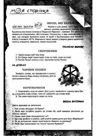 г л ( 2 ) Я іт х э р ін к * 
ЦИСЛВО ЗНАТИ? 
ЗВУКИ, Я КІ К В А К А Ю Т ^ 
Майже в усіх мовах світу : 
ряться шляхом видихання повітря а"| 
бушменських мовах (племена Південної Африки) - навпаки. їхні звуки на­зиваються 
клацаючими, або кліксами. Наприклад, є звук «квакаючий». Є 
звук, що нагадує бухкання корка. В одній з бушменських мов кількість 
кліксів становить 60 %. Мовлення такою мовою створює дивне враження 
якогось клацання, квакання, звуків поцілунків. 
ТР&ПЙМ0 8И М Ю 
СКОРОМОВКИ 
1. Через грядку гріб тхір ямку. 
2. Ніс Гриць пиріг через поріг, став на горіх, упав на поріг. 
3. Пиляв Пилип поліна з лип, притупив пилку Пилип. 
НА ДОЗВІЛЛІ 
ЧАРІВНЕ КОЛЕСО 
Знайдіть слова, які заховалися в колесі. 
Читати можна в будь-якому напрямку, але не 
пропускаючи букв. 
ПЕРЕТВОРЕННЯ 
1. Перетворіть козу на вовка Для цього, замінюючи щоразу одну бук­ву, 
утворюйте нове слово, поки не «дійдете» до слова вовк 
2. Так само перетворіть море на поле. 
ВЕОАА ВІКТОРИНА 
Дайте відповіді на запитання 
1. Яке слово об’єднує 33 букви? 
2. Який звук потрібно додати до слова іду, щоб швидше дістатися до 
якогось місця? 
3. Назви яких букв починаються з е? 
4. Що слід зробити з кладом, щоб знайти приміщення для його зберігання? 
5. Як за допомогою звуків перетворити джмеля на рослину? 
6. Який звук позначаємо на письмі трьома буквами? 
 