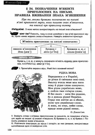 (Р< иетикз Орс|з( епіЯ 
§ 34. ПОЗНАЧЕННЯ М’ЯКОСТІ 
ПРИГОЛОСНИХ Н А ПИСЬМІ. 
П РА ВИ Л А ВЖ И ВАН Н Я ЗН А К А М’ЯКШЕННЯ 
П р о т е, я к и м и б у к в а м и п о зн а ч а є м о н а п и сьм і 
м ’я к і п р и го л о сн і з в у к и , к о л и п и ш ем о з н а к м ’я к ш е н н я , 
т а в з а г а л і про п р а в и л ь н у в и м о в у 
ЇЇПГ^АЙМО. З якою метою використовують на письмі знак м’якшення? 
ЧОМУ ТАК? Поясніть, чому в слові колодязні є три м’які приголосні зву­ки, 
проте немає жодного знака м'якшення. Наведіть аналогічні приклади. 
СМ’якість приголосних на письмі позначаємо: 
------- j - 
знаком м ’якш ення 
буквою і буквами я, ю, є 
д е н ь [ден'] л іт о [л'іто] х в и л я [хвйл'а] 
ІВЕРНГГЬ УВАГУ1 
Букви ь, і, я, ю, є можуть позначати м’якість відразу двох приголос­них. 
НАПРИКЛАД: стіл [с Ѵ іл ]. 
І. Прочитайте виразно вірш. Який його основний мотив? 
РІДНА МОВА 
Народилася я в У країні, 
де річки й світанки сині-сині. 
Змалку вчила мене моя мати 
мову й рідне слово шанувати. 
Моя рідна українська мово, 
я люблю твоє співуче слово. 
Я без нього - наче без родини, 
бо я донька рідної Вкраїни. 
Серце моє квітне я к в обнові, 
коли чую українське слово. 
А воно, я к птах, небес сягає, 
кращ е мови рідної немає. 
О. Довготі’ят 
II. Знайдіть слова з м’якими приголосними та визначте, як позначено м'якість 
цих звуків на письмі: а) знаком м'якшення; б) буквами я, ю, є; в) буквою /. По­ясніть 
уживання знака м'якшення. 
III. Розгляньте ілюстрацію до вірша і складіть за нею речення, використавши 
щонайменше одне зі знайдених слів. 
124 
 