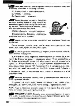 ЧОМУ ТАКТ Поясніть, чому в першому слові після виділеної букви знаг 
м’якшення не пишемо, а в другому - пишемо. 
1. Волинський - тернопільський. 
2. Оленці — Баньці. 
3. Промінчик - неньчин. 
д е р Подані іменники поставте у формі да­вального 
відмінка однини, а також утворіть від 
них прикметники із суфіксом -ин-. Запишіть сло­ва 
групами. Підкресліть знак м'якшення і пояс­ніть 
його наявність чи відсутність. 
ЗРАЗОК. Л ялька - ляльц і, ляльчин. 
Вихователька, Тетянка, яблунька, 
рибалка, матінка, донька. 
4 Я Р Спишіть слова, вставляючи, де потрібно, знак м’якшення. Підкресліть 
орфограму. 
Змен..ш ення, промін..чик, кам ін..чик, нен..чин, закін ..ч у­вати, 
дон..чин, брин..чання, гон..щ ик. 
ф їР Ь І. Спишіть речення, вставляючи, де потрібно, знак м'якшення. Поясніть 
його наявність чи відсутність. 
1. Снігу мен..ш ає, чорними латами криєт..ся земля (У. Сам- 
чук). 2. Степ., та воля - козац ..ка доля (Н ар. творчість). 
3. Зліва, при мокрій долин..ці, кін..чалис,ь ж ита і починалася 
лука (М . Коцюбинський). 4. Із ледве чутним щебетанням ни- 
зен..ко ластівка летить (М . Рильський). 5. О материн..с..ке сло­во, 
рідні очі, мені ви ніж ніс..т.. і любов., вливали (В. Грінчак). 
II. Підкресліть слова, за вимови яких тверді приголосні змінюються на м'які 
(уподібнюються). 
4 Я Р Випишіть послідовно спочатку слова, у яких пишемо знак м’якшення, а 
потім - у яких не пишемо. 
Дібровон..ці, єдєл..вейс, хатин..ці, Олен..чин, рем ін..чик, 
снігурон..ці, освіт..ній, нян-.чити, л ікар .., аргентинс..кий. 
КАКИ. Якщо ви правильно виконали завдання, то з перших букв слів кожної 
групи прочитаєте назви двох українських річок. 
4 В Р •ОтЩЮЙТШ В ПАРАХ. Складіть кожен словниковий диктант із шести 
слів на різні правила вживання знака м’якшення. Продиктуйте свій диктант од­нокласнику 
(однокласниці), перевірте написання. 
126 
 