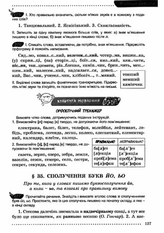 І. Хто правильно визначить, скільки м’яких звуків є в кожному з пода­них 
слів? 
1. Танцювальний. 2. Яснісінький. 3. Схвильованість. 
II. Запишіть за одну хвилину якомога більше слів, у яких: а) знак м’якшення 
пишемо в кінці слова; б) знак м’якшення пишемо після л. 
f i / t f І. Спишіть слова, вставляючи, де потрібно, знак м'якшення. Підкресліть 
орфограму й поясніть написання. 
Сяд..мо, ковал..с..кий, велетен..с..кий, чотир..ма, виш ен..ка, 
(у) скрин ..ці, (на) сторін..ці, боїт..ся, низ..ки й , нян..чити, 
піс..ня, тан..цювати, різ..блення, камін..чик, брин..чить, мен..- 
ш ен..кий, малесен..кий, надсилаєтеся, донец..- 
кий, Вас..чин, учител..чин, хлібопіч.., т..м яний. 
II. Виділені слова запишіть фонетичною транскрипцією. Підкрес­літь 
м'які звуки та з’ясуйте, як позначено їхню м'якість на письмі. 
ОРФОЕПІЧНИЙ ТРЕНАЖЕР 
тонший 
менший 
камінчик 
Вимовте чітко слова, дотримуючись поданих інструкцій. 
1. Вимовляйте [л] перед [е] твердо, не допускаючи його пом'якшення: 
електрика, балет, білет, телефон, волейбол, лейтенант, ле­бідь, 
проблема, легенда, легко, колесо, елегантний, елементар­ний, 
календар, клеїти, палець. 
2. Вимовляйте [з], [с] перед [е] твердо, не до­пускаючи 
їх пом’якшення: 
газета, зерно, озеро, зебра, земля, 
вазелін, сезон, семеро, село, сестри, 
секрет, секунда, селезень. 
ЯГАВМЛЫЮ «аыаямйм? 
ба[л]ет 
[л]екція 
проб[л]ема 
те[л]ефон 
ба[л']ет 
[л']екц ія 
проб[л']ема 
те[л ']ефон 
§ 35. СПОЛУЧЕННЯ БУКВ Й О , ЬО 
П ро те, коли у словах пишемо буквосполучення йо, 
а коли - ьо, та взагалі про правильну вимову 
Прочитайте речення. Знайдіть і вимовте вголос слова зі сполученнями 
букв йо, ьо. Простежте, яке із цих сполучень пишемо на початку складу, а яке - 
в кінці складу. 
1. Степова далечінь знемагала в надвечірньому сонці, а тут все 
було ще соковитим, я к ранньою весною (О. Гончар). 2. А вве- 
............................................................................................................................................ 127 
 