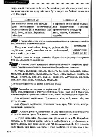 Фоне шика. Орфоепія 
чері, ще Й сонце не зайш ло, батальйон уже відвечерявся і зно­ву 
шикувавсь: на цілу ніч мав бути марш та бойові навчання 
( О. Гончар). 
Пишемо йо Пишемо ьо 
на початку слова або складу 
для позначення сполучення 
приголосного [й] з голосним [о]: 
йод, його, район, Воробйов, 
мільйон 
в середині або в кінці складу 
для позначення м’якості 
приголосного перед [о]: 
льон, трьох, Ковальов, 
сьогодні і 
І- Прочитайте слова вголос, правильно вимовляючи приголосні, м’якість 
яких позначено знаком м’якшення. 
Льодовик, павільйон, йогурт, районний, Ва- 
лерійович, дзьоб, ознайомлення, войовничий, 
польовий, третього. 
ОРФОГРАМА 
Сполучення 
букв йо, ьо 
II. Поділіть слова на склади і запишіть. Підкресліть орфограму «сполучення 
букв йо, ьо», поясніть написання. 
І. Спишіть слова, вставляючи сполучення йо чи ьо. Підкресліть орфо­граму. 
Перевірте написання за допомогою орфографічного словника. 
Л ..тчи к, людяний, під..м, трет..го, бо..вий, половий, зна..- 
мий, бад..рий, м іль..н, медаль..н, га..к , ..рж , буль..н, павіль..н, 
м а..р, Вороб..в, син..го, кур..з, ранн..го, ..дування, дз..бик, 
сер..зно, вол..вий, Корол..в, обідн..го. 
II. Виконайте фонетичний розбір виділеного слова. 
Виконайте це завдання за варіантами. До кожного з поданих слів до­беріть 
спільнокореневе зі сполученням букв йо чи ьо. Якщо хоча б один учень 
з вашого варіанта правильно добере слово, то ваш варіант одержить один бал. 
Д л я першого варіант а. Працювати, сім, гай, поле, лід, си­ніти, 
літати. 
Д л я другого варіанта. Хвилюватися, три, бій, воля, колір, 
ранковий, воювати. 
І. Спишіть речення, вставляючи на місці крапок сполучення букв йо чи 
ьо та розкриваючи дужки. Підкресліть і поясніть вивчені орфограми. 
1. Тихо пл(е,и)ве блакитними річками л ..н (М . Коцюбин­ський). 
2. Є тисячі доріг, міль..н ву(з,с)ьких ст(е,и)жинок, є 
тисячі ланів, але один лиш мій (В. Симоненко). 3. Усе лякало 
нас: трава, що тихо м а..ріла, і гаю дал(ь)н..го стіна, що в за- 
128 
 