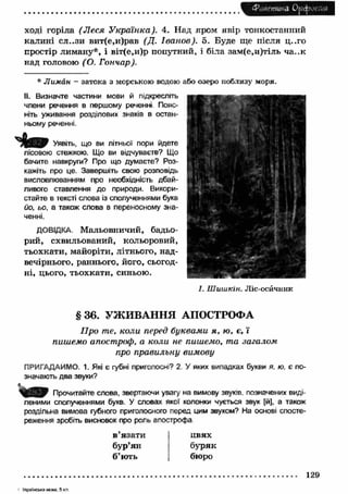 4%иешика Орфоепія 
ході горіла (Л еся У країнка). 4. Над яром явір тонкостанний 
калині сл..зи вит(е,и)рав (Д. Іванов). 5. Буде ще після ц..го 
простір лиману*, і віт(е,и)р попутний, і біла зам(е,и)тіль ча..к 
над головою ( О. Гончар). 
* Лиман - затока з морською водою або озеро поблизу моря. 
II. Визначте частини мови й підкресліть 
члени речення в першому реченні Пояс­ніть 
уживання розділових знаків в остан­ньому 
реченні. 
Уявіть, що ви літньої пори йдете 
лісовою стежкою. Що ви відчуваєте? Що 
бачите навкруги? Про що думаєте? Роз­кажіть 
про це. Завершіть свою розповідь 
висловлюванням про необхідність дбай­ливого 
ставлення до природи. Викори­стайте 
в тексті слова із сполученнями букв 
йо, ьо, а також слова в переносному зна­ченні. 
ДОВІДКА. Мальовничий, бадьо­рий, 
схвильований, кольоровий, 
тьохкати, майоріти, літнього, над­вечірнього, 
раннього, його, сьогод­н 
і, цього, тьохкати, синьою. 
І. Шишкін. Ліс-осйчник 
§ 3 6 . УЖ И ВАН Н Я АПОСТРОФА 
П ро те, коли перед буквами я , ю, є, ї 
пишемо апостроф, а коли не пишемо, та загалом 
про правильну вимову 
ПРИГАДАЙМО. 1. Які є губні приголосні? 2. У яких випадках букви я. ю, є по­значають 
два звуки? 
S 0 3 9 Прочитайте слова, звертаючи увагу на вимову звуків, позначених виді­леними 
сполученнями букв. У словах якої колонки чується звук [й], а також 
роздільна вимова губного приголосного перед цим звуком? На основі спосте­реження 
зробіть висновок про роль апострофа 
в язати 
бур’ян 
б’ють 
цвях 
буряк 
бюро 
129 
- Українська мова. 5 кл. 
 
