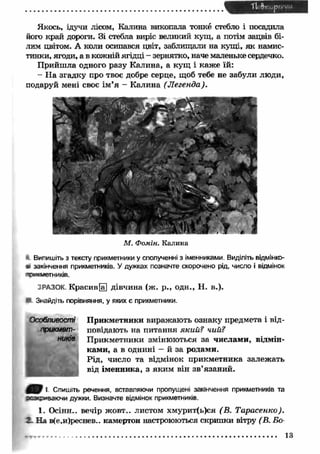 Якось, ідучи лісом, Калина викопала тонке стебло і посадила 
його край дороги. Зі стебла виріс великий кущ, а потім зацвів бі­лим 
цвітом. А коли осипався цвіт, заблищали на кущі, як намис­тинки, 
ягоди, а в кожній ягідці - зернятко, наче маленьке сердечко. 
Прийш ла одного разу Калина, а кущ і каж е їй: 
- Н а згадку про твоє добре серце, щоб тебе не забули люди, 
подаруй мені своє ім ’я - Калина (Л егенда). 
М. Фомін. Калина 
Випишіть з тексту прикметники у сполученні з іменниками. Виділіть ВІДМІНКО­ВІ 
закінчення прикметників. У дужках позначте скорочено рід, число і відмінок 
’'ФКЯМЄТНИКІВ. 
j РАЗОК. Красив [а] дівчина (ж. р., одн., Н. в.). 
Знайдіть порівняння, у яких є прикметники. 
П рикметники виражають ознаку предмета і від­повідають 
на питання який? чий? 
П рикметники змінюються за числам и, відмін­ками, 
а в однині — й за родами. 
Рід, число та відмінок прикметника залежать 
від іменника, з яким він зв’язаний. 
Особливості 
ірикмет- 
і Спишіть речення, вставляючи пропущені закінчення прикметників та 
оаз«£*»заючи дужки. Визначте відмінок прикметників. 
1. Осінн.. вечір жовт.. листом хмурит(ь)ся (В . Тарасенко). 
2. На в(е,и)реснев.. камертон настроюються скрипки вітру (В. Бо- 
13 
 