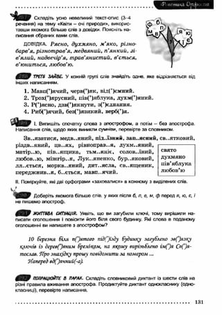 <Рі иетика Opcxx пій 
Складіть усно невеликий текст-опис (3—4 
речення) на тему «Квіти - очі природи», викорис­тавши 
якомога більше слів з довідки. Поясніть на­писання 
обраних вами слів. 
ДОВІДКА. Р я сн о , д у х м я н о , м ’я к о , р із н о ­б 
а р в ’я , р із н о т р а в ’я, м ед в я н и й , п ’я н к и й , з і ­в 
’я л и й , н а д в е ч ір ’я , т р а в ’я н и ст и й , в ’єт ься , 
в ’ю н и т ься , л ю б о в ’ю. 
TPETS ЗАЙВЕ. У кожній групі слів змагать □аче. яке відрізняється від 
інших написанням. 
1. Мавп(’)ячий, черв(’)як, від(’)єзснлн. 
2. Трох(’)ярусний, пів(’)яблука, духм(’)яний. 
3. Р (’)ясно, дзв(’)якнути, з(’)еднання. 
4. Риб(’)ячий, без(’)язикий, верб(’)я. 
3 J e b f І. Випишіть спочатку слова з апострофом, а потім - без апострофа. 
Написання слів, щодо яких виникли суммой, перевірте за словником. 
Зв..язати ся, медв..яний, під.лзнлн, зап..ясний, св..ятковий, 
різдв..яний, ц в..ях, рівноправ..я, Д Ѵ Х М ..Я Н И Й , 
матір, .ю, п ів..ящ и ка, тьм ..яніє, солов.лний, 
любов..ю, м іж гір ..я, Л ук..яненко, бур..яковий, 
лл..ється, моркв..яний, дит..ясла, св..ящ еник, 
передж нив..я, б..ється, мавп..ячий. 
свято 
духмяно 
пів’яблука 
любов’ю 
II. Поміркуйте, які дві орфограми «заховалися» в кожному з виділених слів. 
Доберіть якомога більше слів у яких після б, л, е, м, ф перед я, ю, є, ї 
не пишемо апостроф. 
0 ^ 0 ЖИГПВА СИТУАЦІЯ. Уявіть що ви загубили ключі, тому вирішили на­писати 
оголошення і повісити його біля свого будинку. Які слова в поданому 
оголошенні ви напишете з апострофом? 
10 березня біля пС)ятого підГ)їзду будинку загублено зв()язку 
ключів із деревС)янгш брелоком, на якому вирізьблено ім (’)я С в я ­тослав. 
ТҐро знахідку прошу повідомити за номером... 
Наперед вд(’)ячний(-а). 
ПОПРАЦЮЙТЕ В ПАРАХ. Складіть словниковий диктант із шести слів на 
різні правила вживання апострофа Продиктуйте диктант однокласнику (одно­класниці), 
перевірте написання. 
131 
 