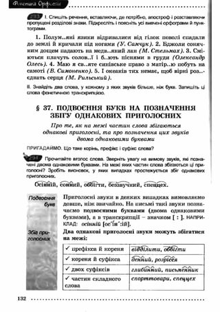 Фонетика Орфоепія 
І. Спишіть речення, вставляючи, де потрібно, апостроф і розставляючи 
пропущені розділові знаки. Підкресліть і поясніть усі вивчені орфограми й пунк­тограми. 
1. П олум..яні язики відривалися від гілок поволі спадали 
до землі й кричали під ногами (У. С амчук). 2. Бджоли соняч­ним 
дощем падають на медв..яний лан (М . С т ельм ах). 3. Смі­ються 
плачуть солов..ї і б..ють піснями в груди (Олександр 
Олесь). 4. Маю я св..яте синівське право з матір..ю побуть на 
самоті (В. Симоненко). 5. І океанів тих немає, щоб вірні роз..- 
єднать серця (М . Рильський). 
II. Знайдіть два слова, у кожному з яких звуків більше, ніж букв. Запишіть ці 
слова фонетичною транскрипцією. 
§ 37. ПОДВОЄННЯ БУКВ НА ПОЗНАЧЕННЯ 
ЗБІГУ ОДНАКОВИХ ПРИГОЛОСНИХ 
Про те, я к на межі частин слова збігаються 
однакові приголосні, та про позначення ци х звуків 
двома однаковими буквами 
ПРИГАДАЙМО. Що таке корінь, префікс і суфікс слова? 
Прочитайте вголос слова. Зверніть увагу на вимову звуків, які позна­чені 
двома однаковими буквами. На межі яких частин слова збігаються ці при­голосні? 
Зробіть висновок, у яких випадках простежується збіг однакових 
приголосних. 
бсїнній, сонний, обйгти, беззвучний, спеццех. 
Подвоєння 
букв 
Збіг при­голосних 
Приголосні звуки в деяких випадках вимовляємо 
довше, ніж звичайно. На письмі такі звуки позна­чаємо 
подвоєними буквами (двома однаковими 
буквами), а в транскрипції - значком [ : ]. НАПРИ­КЛАД: 
осінній [ос'іп'гій]. 
Два однакові приголосні звуки можуть збігатися 
на межі: 
S префікса й кореня відділит и, Ъёёігти 
S кореня й суфікса денний, розрісся 
S двох суфіксів глибинний, письменник 
•S частин складного 
спорттовари, спеццех 
слова 
132 
 