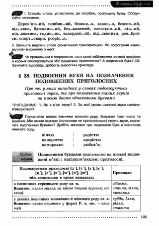 Ф' НШШ<лі U^djoi їгііЯ 
Ш П Я І. Спишіть слова, уставляючи, де потрібно, пропущену букву. Обґрун­туйте 
написання. 
Дерев’ян ..и й , глибин..ий, безвин..о, закон ..о, безсон..ий, 
від..авна, бдж олин..ий, без..ахисний, електрон..ий, кін ..и й , 
під.-аватися, годин..ик, закордон..ий, віддзвонити, роззброї­ти, 
спорт..овари, розріс..я. 
II. Запишіть виділені слова фонетичною транскрипцією. Які орфограми «захо­валися 
» в кожному з них? 
Чи правильним є твердження, що в слові віддзвєніти на межі префікса 
й кореня спостерігається збіг однакових приголосних? А подвоєння букв? Об­ґрунтуйте 
відповідь, доберіть аналогічні приклади. 
§ 38. ПОДВОЄННЯ БУКВ Н А ПОЗНАЧЕННЯ 
ПОДОВЖЕНИХ ПРИГОЛОСНИХ 
Про те, у я к и х випадках у словах подовжуються 
приголосні звуки, та про позначення т аких звуків 
на письмі двома однаковими буквами 
ПРИГАДАЙМО 1. Які є м’які звуки? 2. За якої умови шиплячі звуки напівпо- 
м’якшуються? 
Прочитайте вголос іменники жіночого роду. Визначте їхнє число та 
відмінок. Між якими звуками (голосними чи приголосними) стоять звуки, позна­чені 
виділеними буквами? Зробгть висновок про подвоєння букв в іменниках 
жіночого роду. 
НІЧЧЮ 
папороттю 
памороззю 
І 
радістю 
щирістю 
любов’ю 
Лобов- Подвоєними буквами позначаємо на письмі подов­ження 
жені м ’як і і напівпом’якш ені приголосні. 
Подовжуються приголосні [д'], [т'], [з'], [с'1, 
[ц'], [л'], [н ], [ж’], [ч’], [ш’] 
між голосними в таких випадках: 
Приклади 
в іменниках середнього роду на -я. 
Виняток: назви малих за віком тварин (гусеня, ка­ченя) 
збіжжя, 
знання, гілля, 
читання 
у деяких іменниках чоловічого й жіночого роду на -я. 
Виняток: слово стаття у формі Р. в. мн. - ста­тей 
суддя, Ілля, 
рІЛЛЯр 
стаття 
135 
 