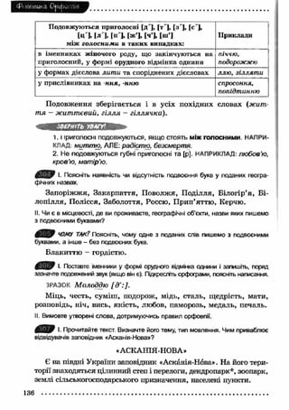 £Й И є т и к З Орфогтя 
Подовжуються приголосні [д'], [т ], [з'], [с'], 
[ц ], |л ], |н '], [ж’], [ч’І [ш’] .... 
між гол осн и м и в таких випадках: 
Приклади 
в іменниках жіночого роду, що закінчуються на 
приголосний, у формі орудного відмінка однини 
піччю, 
подорожжю 
у формах дієслова лит и та споріднених дієсловах ллю і зіллят и 
у прислівниках на нн я, -нню спросоння, 
попідтинню 
Подовження зберігається і в усіх похідних словах (жит­т 
я - ж иттєвий, гілля - гіллячка). 
ЗВЕРНІТЬ УВАГУ' 
1. 1 іриголосні подовжуються, якщо стоять м іж голосним и. НАПРИ­КЛАД. 
миттю, АЛЕ: радістю, безсмерт я. 
2. Не подовжуються губні приголосні та [р]. НАПРИКЛАД- л ю б о в’ю, 
к р о в’ю, мат ір’ю. 
І. Поясніть наявність чи відсутність подвоєння букв у поданих геогра­фічних 
назвах. 
Запоріж ж я, Закарпаття, Поволжя, Поділля, Білогір’я, Б і­лопілля, 
Полісся, Заболоття, Россю, П рип’яттю, Керчю. 
II. Чи є в місцевості, де ви проживаєте, географічні об’єкти, назви яких пишемо 
з подвоєними буквами? 
ЧОМУ ТАК? Поясніть, чому одне з поданих слів пишемо з подвоєними 
буквами, а інше - без подвоєних букв. 
Блакиттю - гордістю. 
І. Поставте іменники у формі орудного відмінка однини і запишіть, поряд 
зазначте подовжений звук (якщо він є). Підкресліть орфограми, поясніть написання. 
ЗРАЗОК Молоддю [д':]. 
Міць, честь, суміш, подорож, мідь, сталь, щедрість, мати, 
розповідь, ніч, вись, якість, любов, паморозь, медаль, печаль. 
II. Вимовте утворені слова, дотримуючись правил орфоепії. 
І. Прочитайте текст. Визначте його тему, тип мовлення. Чим приваблює 
відвідувачів заповідник «Асканія-Нова»? 
«АСКАНІЯ-НОВА» 
Є на півдні України заповідник «Асканія-Нова». На його тери­торії 
знаходяться цілинний степ і перелоги, дендропарк*, зоопарк, 
землі сільськогосподарського призначення, населені пункти. 
136 
 