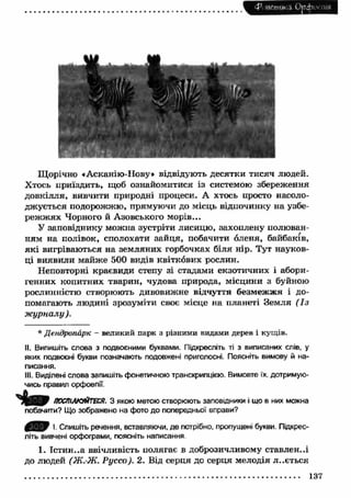 if 
і 
И Н Н 
Щорічно ♦ Асканію -ІІову» відвідують десятки тисяч людей. 
Хтось приїздить, щоб ознайомитися із системою збереження 
довкілля, вивчити природні процеси. А хтось просто насоло­джується 
подорожжю, прямуючи до місць відпочинку на узбе­реж 
ж ях Чорного й Азовського морів... 
У заповіднику можна зустріти лисицю, захоплену полюван­ням 
на полівок, сполохати зайця, побачити оленя, байбаків, 
я к і вигріваються на земляних горбочках біля нір. Тут науков­ці 
виявили майже 500 видів квіткових рослин. 
Неповторні краєвиди степу зі стадами екзотичних і абори­генних 
копитних тварин, чудова природа, місцини з буйною 
рослинністю створюють дивовижне відчуття безмеж ж я і до­помагають 
людині зрозуміти своє місце на планеті Земля ( Із 
ж урналу ). 
* Дендропарк - великий парк з різними видами дерев і кущів. 
II. Випишіть слова з подвоєними буквами. Підкресліть ті з виписаних слів, у 
яких подвоєні букви позначають подовжені приголосні. Поясніть вимову й на­писання. 
III. Виділені слова запишіть фонетичною транскрипцією. Вимовте їх. дотримую­чись 
правил орфоепії. 
ПОСПІЛКУЙТЕСЯ. З якою метою створюють заповідники і що в них можна 
побачити? Що зображено на фото до попередньої вправи? 
І. Спишіть речення, вставляючи, де потрібно, пропущені букви. Підкрес­літь 
вивчені орфограми, поясніть написання 
1. Істин..а ввічливість полягає в доброзичливому ставлен..і 
до людей (Ж.-Ж. Руссо). 2. Від серця до серця мелодія л..ється 
137 
 