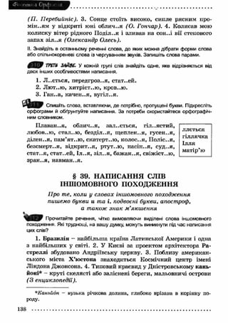 m l 
(П . Перебийніс). 3. Сонце стоїть високо, сипле рясним про­м 
ін..ям у відкриті юні облич..я (О. Гончар). 4. Колисав мою 
колиску вітер рідного П оділля і зливав на сон..і вії степового 
запах зіл ..я (Олександр Олесь). 
II. Знайдіть в останньому реченні слова, до яких можна дібрати форми слова 
або спільнокореневі слова із чергуванням звуків. Запишіть слова парами. 
0 ^ 0 ТРЄГ6 ЗАЙВЕ. У кожній групі слів знайдіть одне, яке відрізняється від 
двох інших особливостями написання. 
1. Л ..ється, передгроззя, стат..ей. 
2. Лю т..ю, хитріст..ю , кров..ю. 
3. Ган..а, качен..я, вугіл..я. 
' Я т Спишіть слова, вставляючи, де потрібно, пропущені букви. Підкресліть 
орфограми й обґрунтуйте написання. За потреби скористайтеся орфографіч­ним 
словником. 
П лавай..я, облич..я, зал..ється, гіл..ястий, 
любов..ю, стал..ю , безділ..я, щ еплен..я, гусен..я, 
діл єн., я, п ам ’ят..ю , скатерт..ю , колос..я, П оліс..я, 
безсмерт..я, відкрит..я, ртут..ю , насін..я, суд..я, 
стат..я, стат..ей, Іл ..я, зіл ..я , баж ан..я, свіжіст..ю, 
зран ..я, навм ан..я. 
ллється 
гіллячка 
Ілля 
м атір’ю 
§ 39. НАПИСАННЯ СЛІВ 
ІНШОМОВНОГО ПОХОДЖ ЕННЯ 
Про те, коли у словах іншомовного походження 
пишемо букви и та і, подвоєні букви, апостроф, 
а також зн а к м ’якш ення 
. Q F Прочитайте речення, чітко вимовляючи виділені слова іншомовного 
походження. Які труднощі, на вашу думку, можуть виникнути під час написання 
цих слів? 
1. Бразилія - найбільша країна Латинської Америки і одна 
з найбільших у світі. 2. У Києві за проектом архітектора Ра- 
стреллі збудовано Андріївську церкву. 3. Поблизу американ­ського 
міста Х ’юстона знаходиться Космічний центр імені 
Ліндона Джонсона. 4. Типовий краєвид у Дністровському кань­йоні* 
- круті скелясті або заліснені береги, мальовничі острови 
( З енциклопедії). 
*Каньй6н - вузька річкова долина, глибоко врізана в корінну по­роду. 
138 
 