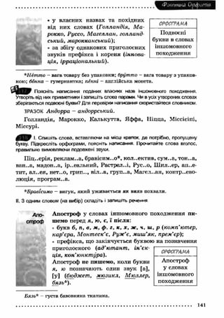 Фонетика О рф отя 
» у власних назвах та похідних 
від них словах (Г олландія, М а ­рокко, 
Руссо, М а гелла н , голланд­ський, 
марокканський)-, 
• за збігу однакових приголосних 
звуків префікса і кореня (іннова­ц 
ія, ірраціональний). 
ОРФОГРАМА 
Подвоєні 
букви в словах 
іншомовного 
походження 
*Нетто - вага товару без упаковки; брутто - вага товару з упаков­кою; 
бонна - гувернантка; пенні - англійська монета. 
Поясніть написання поданих власних назв іншомовного походження. 
Утворіть від них прикметники і запишіть слова парамі Чи в ydx утворених словах 
зберігаються подвоєні букви? Для перевірки написане» скористайтеся словником. 
ЗРАЗОК Андорра - андоррський. 
Голландія, Марокко, Калькутта, Яффа, Н іцца, Міссісіпі, 
Міссурі. 
І. Спишіть слова, вставляючи на місцг чмлог. де потрібно, пропущену 
букву. Підкресліть орфограми, поясніть нзлвсанда Прочитайте слова вголос, 
правильно вимовляючи подовжені звуки. 
П іц..ерія, реклам на, бравісим..о*. коллектив, сум..а, тон..а, 
ван..а, мадон..а, ір..еальний, Растред.л, Рус..о, Ш ил..ер, ал..е- 
тит, ал..ея, нет..о, грип.., віл..а, груп..а, М агел..ан, контррево­лю 
ція, програм..а. 
*Бравісимо — вигук, який уживається як вняв похвали. 
І!. З одним словом (на вибір) складіть і запжіжть речення 
АП0- Апостроф у словах іншомовного походження пи- 
строф шемо перед я , ю, є, ї після: 
• букв б, п, в, м , ф. г, к, х , ж , н, ш, р (комп'ютер, 
кар’єра, М онт еск’є, Руж’є, м иш ’як, прем’єр); 
• префікса, що закінчується буквою на позначення 
приголосного (ад’ю т ант , ін ’єк­ція, 
ко н’ю нкт ура). 
Апостроф не пишемо, коли букви 
я, ю позначають однн звук [а], 
[у] (бюджет, м ю зикл, М ю ллер, 
бязь*). 
ОРФОГРАМА 
Апостроф 
у словах 
іншомовного 
походження 
Бязь* - густа бавовняна тканина. 
141 
 