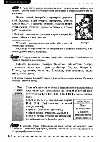 истика О р ф -! п,я 
I. Прочитайте вголос словосполучення, дотримуючись орфоепічних 
правил. Поясніть наявність чи відсутність апострофа в словах іншомовного по­ходження. 
Медові мюслі, інтерв’ю з кумиром, держ ав­ний 
бюджет, комп’ютерна програма, розчин 
для ін ’єкції*, п’єдестал пошани, смачне пюре, 
стогривнева купюра, прем’єра фільму, гравю­ра** 
на металі. 
II. Виділені слова запишіть фонетичною транскрипцією. По­ясніть 
особливості їхньої вимови. 
*Ін’ікція - впорскування під шкіру або у вену лі­кувальних 
речовин. 
**Граеюра — вирізьблений на спеціальній пластинці малюнок, а та­кож 
відбиток такого малюнка. 
І Ш І. Спишіть слова, вставляючи, де потрібно, апостроф. Правильність на­писання 
перевірте за словником. 
К ур..єр, р..ю кзак, п..юре, Х..юстон, М..юйхен, б..юро, 
п..єдестал, прем..єра, прем., єр-міністр, бар..єр, інтерв..ю, 
Г..юго, ад..ю тант, м и ш ..як, б..юджет, конъю нктура, м..ю- 
зикл, компью тер. 
II. З двома словами (на вибір) складіть і запишіть словосполучення. Визначте 
головне і залежне слово. 
Знак 
м’як­шення 
t ,Д- 
Зн ак м ’якш ення у словах іншомовного походження 
вживаємо для позначення на письмі м ’якості при­голосних 
[д']> [т ], [з ], [с'], [л ], |Н І у таких випад­ках: 
ОРФОГРАМА 
перед я, ю, є, що позначають звуки 
[йа], [йу], [йе] (ат ельє, мільярд 
конферансьє); 
перед йо ( каньйон, бульйон); 
у кінці слова {Рафаель, медаль); 
після л перед буквою на позначен­н 
я приголосного (альбатрос). 
Знак 
м ’якш ення 
у словах 
іншомовного 
походження 
І. Спишіть слова, вставляючи на місці крапок, де потрібно, знак 
м’якшення. Підкресліть орфограму, поясніть написання. За потреби зверніться 
до орфографічного словника. 
142 
 