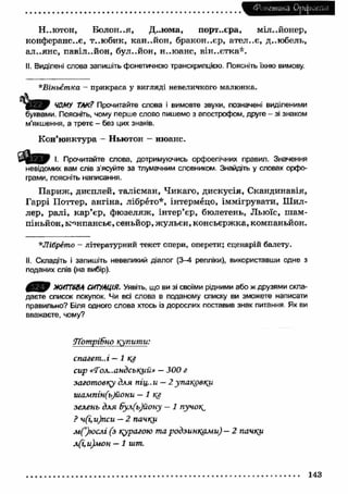 Фонетика Орфоепія 
Н. .ютон, Болон..я, Д..юма, порт., єра, мільйонер, 
конферанс..є, т..ю бик, кан..йон, бракон.-єр, ател..є, д..юбель, 
ал..янс, павіл..йон, бул..йон, н..юанс, він..єтка*. 
II. Виділені слова запишіть фонетичною транскрипцією. Поясніть їхню вимову. 
*Віньєтпка - прикраса у вигляді невеличкого малюнка. 
ЧОМУ ТАК? Прочитайте слова і вимовте звуки, позначені виділеними 
буквами. Поясніть, чому перше слово пишемо з апострофом, друге - зі знаком 
м'якшення, а третє - без цих знаків. 
Кон’ю нктура - Ньютон - нюанс. 
І. Прочитайте слова, дотримуючись орфоепічних правил. Значення 
невідомих вам слів з’ясуйте за тлумачним словником. Знайдіть у словах орфо­грами, 
поясніть написання. 
П ариж , дисплей, талісман, Чикаго, дискусія, Скандинавія, 
Гаррі Поттер, ангіна, лібрето*, інтермецо, іммігрувати, Ш ил­лер, 
ралі, к а р ’єр, фю зеляж , інтер’єр, бюлетень, Льюїс, ш ам ­піньйон, 
монпансьє, сеньйор, ж ульєн, консьєрж ка, компаньйон. 
*Лібрето - літературний текст опери, оперети; сценарій балету. 
II. Складіть і запишіть невеликий діалог (3-4 репліки), використавши одне з 
поданих слів (на вибір). 
ЖИТТЄВА СИТУАЦІЯ. Уявіть, що ви зі своїми рідними або ж друзями скла­даєте 
список покупок. Чи всі слова в поданому списку ви зможете написати 
правильно? Біля одного слова хтось із дорослих поставив знак питання Як ви 
вважаєте, чому? 
Лотрібно купити: 
спагет..і — 1 кг 
сир «Тол..андсъ^ий* — 300 г 
заготовку для піц..и — 2 упаковку. 
шампін(ъ)йони — І КЗ 
зелень для 6ул(ъ)йону - 1 пучок^ 
? ч(і,и)пси — 2 пачки 
м (’)юслі (з курагою та родзинками) — 2 пачки 
л(і,и)мон — 1 шт. 
143 
 