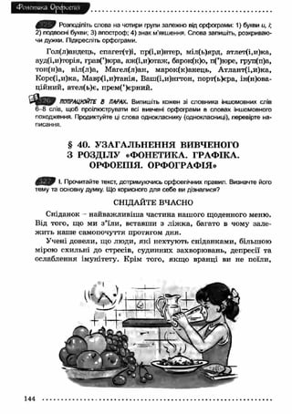 Фонетика Орфоепія 
Розподіліть слова на чотири групи залежно від орфограми: 1) букви и, 
2) подвоєні букви; 3) апостроф: 4) знак м’якшення. Слова запишіть, розкриваю­чи 
дужки. Підкресліть орфограми. 
Гол(л)андець, спагет(т)і, пр(і,и)нтер, міл(ь)ярд, атлет(і,и)ка, 
ауд(і,и)торія, грав(’)юра, аж(і,и)отаж, барок(к)о, п(’)юре, груп(п)а, 
тон(н)а, віл(л)а, Магел(л)ан, марок(к)анець, А тлант(і,и)ка, 
Корс(і,и)ка, Мавр(і,и)танія, Ваш(і,и)нгтон, порт(ь)єра, ін(н)ова- 
ційний, ател(ь)є, прем(’)єрний. 
ПОПРАЦЮЙТЕ В ПАРАХ. Випишіть кожен зі словника іншомовних слів 
6 -8 слів, щоб проілюструвати всі вивчені орфограми в словах іншомовного 
походження. Продиктуйте ці слова однокласнику (однокласниці), перевірте на­писання. 
§ 40. УЗАГАЛЬНЕННЯ ВИВЧЕНОГО 
З РОЗДІЛУ «ФОНЕТИКА. ГРАФ ІКА. 
ОРФОЕПІЯ. ОРФОГРАФІЯ» 
І. Прочитайте текст, дотримуючись орфоепічних правил. Визначте його 
тему та основну думку. Що корисного для себе ви дізналися? 
СНІДАЙТЕ ВЧАСНО 
Сніданок - найваж ливіш а частина нашого щоденного меню. 
Від того, що ми з ’їли, вставши з ліж ка, багато в чому зале­ж 
ить наше самопочуття протягом дня. 
Учені довели, що люди, які нехтують сніданками, більшою 
мірою схильні до стресів, судинних захворювань, депресії та 
ослаблення імунітету. Крім того, якщ о вранці ви не поїли, 
144 
 