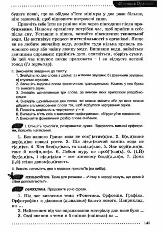 будьте певні, що за обідом з ’їсте мінімум у два рази більше, 
н іж зазвичай, щоб відновити витрачені сили. 
П ривчіть себе їсти не раніше ніж через півгодини після про­будження. 
Нашому організму потрібен час, щоб прийти в себе 
після сну. Уставши з ліж ка, випийте півсклянки тепленької 
води. Це активізує процеси життєдіяльності в організмі. Якщо 
ви не любите звичайну воду, додайте туди кілька крапель ли­монного 
соку або чайну лож ку меду. Випивши води, займіться 
звичними справами: прийміть душ, одягніться, зберіть сумку. 
За цей час ш лунок почне працювати - і ви відчуєте легкий 
голод (Із ж урналу). 
II. Виконайте завдання до тексту. 
1. Знайдіть по два слова з двома: а) м яо м и звуками; 6) дзвінкими звуками; 
в) глухими звуками. 
2. Запишіть виділені слова фонетичною траюср*»лщєю Назвіть у них букви 
та вимовте звуки. 
3. Знайдіть щонайменше три слова за вмюеи яккх приголосні уподібню­ються. 
4. Знайдіть щонайменше два слова яс майна змінити або до яких можна 
дібрати спільнокореневі слова так, ікоб «збулося чергування звуків- 
s. Поясніть доцільність чергування у - в 
6. Випишіть п’ять слів з вивченими орфограмами, обґрунтуйте написання. 
7. Виконайте фонетичний розбір слова сніданок. 
0 В 9 І- Спишіть прислів’я, розкриваюча дужки Підкресліть вивчені орфогра­ми, 
поясніть написання. 
1. Без нашого Гриця вода не осв(’)ятит(ь)ся. 2. В(е,и)лике 
дер(е,и)во поволі росте. 3. Під л(е,и)жачий камінь вода не 
т(е,и)че. 4. Хоч бли(з,с)ько, та сли(з,с)ько. 5. Яке корі(н,нн)я, 
таке й насі(н,нн)я. 6. Лобом муру не проб(’)єш(ь). 6. (І,Й) 
буд(е,и)нь, і н(е,и)діля - все лінивому безді(л,лл)я. 7. Дома 
(і,й) стіни допом(о,а)гають. 
II. Вивчіть напам’ять два з поданих прислів’їв (на вибір). 
ПОСПіЛКііШСЯ. Тема для розмови - «Чому в народі кажуть, що дома й 
стіни допомагають?». 
САМООЦІНКА. Продовжте усно фрази. 
1. Під час вивчення теми «Фонетика. Орфоепія. Графіка. 
Орфографія» я дізнався (дізналася) багато нового. Н априклад, 
як ... 
2. Найлегшим під час опрацювання матеріалу для мене було ... 
3. Свої знання з теми я б оцінив (оцінила) на ... 
145 
 