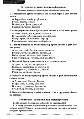 <Р іРгпика Орфе ..я 
Готуємося до тематичного оцінювання 
Перевірте виконання, користуючись відповідями в додатках. 
1. П ідкреслена буква позначає той самий звук в усіх словах 
рядка 
А Тернопіль, монітор, ріш ення 
Б сіль, сюїта, сьомга 
В купатися, Тиса, тямущий 
Г дисплей, Одеса, Дністер 
2. Апостроф на місці пропуску треба писати в усіх словах рядка 
А різдв..яний, під..єднати, ластів..я 
Б тьм ..яний, суб..єктивний, пів..їдальні 
В арф ..ярка, зв..язківець, бар..єр 
Г св..ящ єник, розв..язати, безвір..я 
3. Зн ак м ’якш ення на місці пропуску треба писати в усіх сло­вах 
рядка 
А полтавс..кий, балкон..чик, здаєт..ся 
Б брин..чати, сільський, внучен..ці 
В сім..дєсят, малесен..кий, зірон..ці 
Г на стеблин..ці, черкас..кий, дз..обати 
4. Подвоєні букви треба писати в усіх словах рядка 
А гуаш ..ю , радіст..ю , зустріччю 
Б маз..ю , недбаліст..ю, заметіл..ю 
В акварел..ю , подорож..ю, мит..ю 
Г мід..ю , м атір..ю , тін.-ю 
5. Букву u на місці пропуску треба писати в усіх іншомовних 
словах рядка 
А А тлант..да, П ар..ж , Гр..мм 
Б Б рази лія, с..лует, мон..тор 
В л..мон, г..рлянда, Аргентина 
Г ч-.пси, ц..стерна, д ..ректор 
6. Запиш іть іменники лю бов, юніст ь, сіль в орудному відмін­ку 
однини. 
Запитання і завдання для самоперевірки 
1. Що вивчає фонетика, орфоепія та орфографія? 
2. У чому полягає відмінність у творенні приголосних і го­лосних 
звуків? Наведіть приклади дзвінких і глухих, м ’яки х і 
твердих приголосних. 
146 
 
