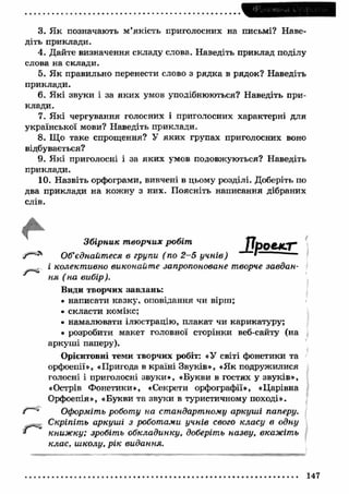 3. Я к позначають м ’якість приголосних на письмі? Наве­діть 
приклади. 
4. Дайте визначення складу слова. Наведіть приклад поділу 
слова на склади. 
5. Я к правильно перенести слово з рядка в рядок? Наведіть 
приклади. 
6. Які звуки і за яки х умов уподібнюються? Наведіть при­клади. 
7. Які чергування голосних і приголосних характерні для 
української мови? Наведіть приклади. 
8. Що таке спрощення? У яки х групах приголосних воно 
відбувається? 
9. Я кі приголосні і за яки х умов подовжуються? Наведіть 
приклади. 
10. Назвіть орфограми, вивчені в цьому розділі. Доберіть по 
два приклади на кож ну з них. Поясніть написання дібраних 
слів. 
Зб ірник т ворчих робіт 
у"-04 Об’єднайтеся в групи ( по 2 -5 у ч н ів) 
і колект ивно виконайт е запропоноване творче завдан­ня 
(н а вибір). 
Види творчих завдань: 
• написати казку, оповідання чи вірш; 
• скласти комікс; 
• намалювати ілюстрацію, плакат чи карикатуру; 
• розробити макет головної сторінки веб-сайту (на 
аркуш і паперу). 
Орієнтовні теми творчих робіт: «У світі фонетики та 
орфоепії», «Пригода в країні Звуків», «Як подружилися 
голосні і приголосні звуки», «Букви в гостях у звуків», 
«Острів Фонетики», «Секрети орфографії», «Царівна 
Орфоепія», «Букви та звуки в туристичному поході». 
/ ■- Оформіть роботу на стандартному аркуш і паперу. 
Скріпіть аркуш і з роботами учнів свого класу в одну 
книж ку; зробіть обкладинку, доберіть назву, вкажіть 
клас, ш колу, р ік видання. 
147 
 
