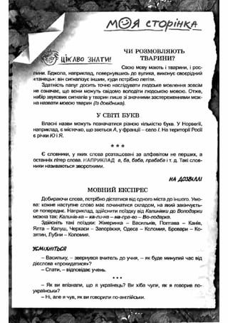 ЧИ РОЗМОВЛЯЮТЬ 
ц к л в о ЗНАТИ* ТВАРИНИ? 
Свою мову мають і тварини, і рос­лини. 
Бджола, наприклад, повернувшись до вулика, виконує своєрідний 
«танець»: він сигналізує іншим, куди потрібно летіти. 
Здатність папуг досить точно наслідувати людське мовлення зовсім 
не означає, що вони можуть свідомо володіти людською мовою. Отже, 
набір звукових сигналів у тварин лише зі значними застереженнями мож­на 
назвати мовою тварин (Із довідника). 
У СВІТІ БУКВ 
Власні назви можуть позначатися різною кількістю букв. У Норвегії, 
наприклад, є містечко, що зветься А, у франції - село І. На території Росії 
є річки Ю і Я. 
* * * 
Є словники, у яких слова розташовані за алфавітом не перших, а 
останніх літер слова. НАПРИКЛАД а, ба, баба, прабаба і т. д. Такі слов­ники 
називаються зворотними. 
НА ДОЗВІЛЛІ 
МОВНИЙ ЕКСПРЕС 
Добираючи слова, потрібно дістатися від одного міста до іншого. Умо­ва: 
кожне наступне слово має починатися складом, на який закінчуєть­ся 
попереднє. Наприклад, здійснити поїздку від Калинівки до Володарки 
можна так: Калинів-ка - ка-ли-на - на-пра-во - Во-лодарка. 
Здійсніть такі поїздки: Жмеринка - Васильків, Полтава - Канів, 
Ялта - Калуш, Черкаси - Запоріжжя, Одеса - Коломия, Бровари - Ко- 
зятин, Лубни - Коломия. 
у с м іх н іть с я 
- Васильку, - звернувся вчитель до учня, - як буде минулий час від 
дієслова «прокидатися»? 
- Спати, - відповідає учень. 
* * * 
- Як ви впізнали, що я українець? Ви хіба чули, як я говорив по- 
українськи? 
- Ні, але я чув, як ви говорили по-англійськи. 
 