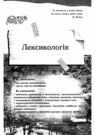 Ти постаєш в ясній обнові, 
як пісня линеш , рідне слово. 
Д. Білоус 
Лексикологія 
знат им ет е: 
що вивчає лексикологія; 
групи слів за значенням. 
________ ___ 
* 
х , - 
Ви вмітимете: ffV* - 
• визначати однозначні и багатозначні, загальновживані і 
стилістично забарвлені слова, синоніми, антоніми, омоніми; 
• пояснювати значення і походження відомих слів; 
» користуватися словниками; 
• добирати з-поміж синонімів, антонімів найбільш від- V 
цовідні контексту; 
эристовувати в мовленні вивчені лексичні засоби. 
 