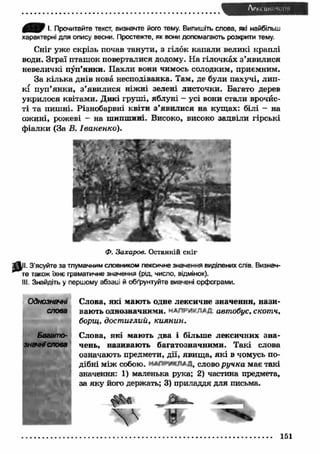 І. Прочитайте текст, визначте його тему. Випишіть слова, які найбільш 
характерні для опису весни. Простежте, як вони допомагають розкрити тему. 
Сніг уже скрізь почав танути, з гілок капали великі краплі 
води. Зграї пташ ок поверталися додому. Н а гілочках з ’явилися 
невеличкі пуп’янки. П ахли вони чимось солодким, приємним. 
За кілька днів нова несподіванка. Там, де були пахучі, лип­кі 
пуп’янки, з ’явилися ніж ні зелені листочки. Багато дерев 
укрилося квітами. Дикі груш і, яблуні - усі вони стали врочйс- 
ті та пишні. Різнобарвні квіти з ’явилися на кущ ах: білі - на 
ож ині, рожеві - на шипшині. Високо, високо зацвіли гірські 
ф іалки (За В. Іваненко). 
Ф. Захаров. Останній сніг 
^11. З’ясуйте за тлумачним словником лексичне значення виділених слів. Визнач­те 
також їхнє граматичне значення (рід, число, відмінок). 
III. Знайдіть у першому абзаиї й обґрунтуйте вивчені орфограми. 
Однозначні Слова, які мають одне лексичне значення, нази- 
слова вають однозначними, автобус, скотч, 
борщ, дост иглий, киянин. 
Багато- Слова, які мають два і більше лексичних зна- 
знгчні слова чень, називаю ть багатозначними. Такі слова 
означають предмети, дії, явищ а, як і в чомусь по­дібні 
між собою. слово ручка має такі 
значення: X) маленька рука; 2) частина предмета, 
за яку його держать; 3) приладдя для письма. 
 