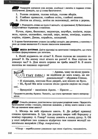 4 * * 7 Розкрийте значення слів голова, глибокий і летіти в поданих слово­сполученнях. 
Доведіть, що ці слова багатозначні. 
1. Голова людини, голова поїзда, голова зборів. 
2. Глибоке провалля, глибока осінь, глибокі знання. 
3. Летіти на літаку, летіти на велосипеді, летіти з дерева. 
І. Розподіліть слова на групи й запишіть: а) однозначні; б) багатозначні 
Скористайтеся тлумачним словником. 
Ручка, зірка, банкомат, медсестра, ноутбук, посіяти, ж ура­вель, 
крило, соловейко, теплий, перо, весна, помідор, ходити, 
корінь, підмет, Десна, корабель, холодний. 
II. З одним багатозначним словом (на вибір) складіть два речення, у кожному з 
яких це слово вживалося б з іншим лексичним значенням. 
^ 3 1 9 ВЕСЕЛА ВіКТОРМНЛ. Дайте відповіді на запитання і поміркуйте, що стало 
основою формулювання цих запитань. 
1. Я кий журавель не літає? 2. Якою голкою не пошиєш со­рочки? 
3. На якому полі нічого не росте? 4. Я ка стрілка не 
показує час? 5. Для якого кореня не треба землі? 6. З якого 
полотна не пошиєш сорочки? 
- Арсене, чому ти Г А К Ї БУВАЄ? не підійшов до мого класу, як ми 
домовлялися? - обурився Степан. 
- Я підходив, постояв біля дверей, але нікого не було. 
- Н і, були! Ми всім класом після уроків сиділи на стаді­оні 
.- 
Зрозумів! - засміявся Арсен. - Просто ... 
Продовжте репліку Арсена. Поясніть, що стало причиною такого непорозу­міння. 
Спишіть речення, розставляючи пропущені розділові знаки. Підкресліть 
багатозначні слова і поясніть лексичне значення, у якому вжито кожне з них. 
Які ще значення вони мають? 
1. Місяць на небі зіроньки сяють. 2. До доброї криниці 
стеж ка протоптана. 3. Іди, іди дощику зварю тобі борщику у 
новому горщ ику. 4. Гонор* голову ломить а холод душу. 5. Ой 
у полі озеречко там плавало відеречко там козаки молодії ко­ниченьки 
напували (Нар. творчість). 
*Гонор - перебільшене уявлення про свою гідність; чванливість. 
152 
 