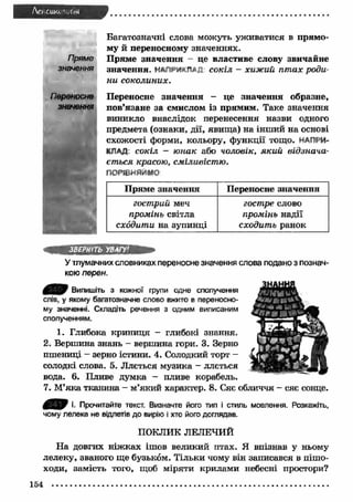 Act cuKt '"Лы 
Багатозначні слова можуть уж иватися в прям о­му 
й переносному значеннях. 
П ряме значення - це властиве слову звичайне 
значення. НАЛРИ«П*Д с о к іл - хи ж и й п т а х р о д и ­н 
и с о к о л и н и х . 
Переносне значення - це значення образне, 
пов’язане за смислом із прямим. Таке значення 
виникло внаслідок перенесення назви одного 
предмета (ознаки, дії, явищ а) на інш ий на основі 
схожості форми, кольору, ф ункції тощо. НАПРИ­КЛАД. 
с о к іл - ю н а к або ч о л о вік , я к и й в ід з н а ч а ­є 
т ь с я к расою , см іл и в іс т ю . 
ПОРІВНЯЙМО 
П ряме значення Переносне значення 
го ст р и й меч 
го ст р е слово 
п р о м ін ь світла 
п р о м ін ь надії 
сх о д и т и на зупинці 
с х о д и т ь ранок 
ЗВЕРНІТЬ УВАГУ' 
У тлумачних словниках переносне значення слова подано з познач­кою 
перєн. 
£ * 5 9 Випишіть з кожної групи одне сполучення 
слів, у якому багатозначне слово вжито в переносно­му 
значенні. Складіть речення з одним виписаним 
сполученням. 
1. Глибока криниця - глибокі знання. 
2. Вершина знань - вершина гори. 3. Зерно 
пшениці - зерно істини. 4. Солодкий торт - 
солодкі слова. 5. Ллється музика - ллється 
вода. 6. Пливе думка - пливе корабель. 
7. М’яка тканина - м’який характер. 8. Сяє обличчя - сяє сонце. 
І. Прочитайте текст. Визначте його тип і стиль мовлення. Розкажіть, 
чому лелека не відлетів до вирію і хто його доглядав. 
ПОКЛИК ЛЕЛЕЧИЙ 
Н а довгих н іж ках ішов великий птах. Я впізнав у ньому 
лелеку, званого ще бузьком. Тільки чому він записався в пішо­ходи, 
замість того, щоб міряти крилами небесні простори? 
154 
 