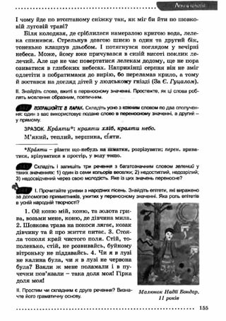 І чому йде по втоптаному сніж ку так, я к міг би йти по шовко­вій 
луговій траві? 
Б іл я колодязя, де сріблилася намерзлою кригою вода, леле­ка 
спинився. Стрельнув довгою шиєю в один та другий бік, 
тоненько клацнув дзьобом. І потягнувся поглядом у вечірні 
небеса. Може, йому вже причувався в сизій висоті поклик ле­лечий. 
Але ще не час повертатися лелекам додому, ще не пора 
озиватися в глибоких небесах. Н априкінці серпня він не зміг 
одлетіти з побратимами до вирію, бо переламав крило, а тому 
й зостався на догляд дітей у людському гнізді (За Є. Гуцалом). 
II. Знайдіть слова, вжиті в переносному значенні. Простежте, як ці слова роб­лять 
мовлення образним, поетичним. 
ПОПРАЦЮЙТЕ В ПАРАХ. Складіть усно з юкним словом по два сполучен­ня: 
один з вас використовує подане слово в переносному значенні, а другий - 
у прямому. 
ЗРАЗОК. Краяти*', краят и хліб, краят и небо. 
М’яки й , теплий, вершина, сіяти. 
*Краяти - різати що-небудь на пматки, розрізувати; перен. врива­тися, 
врізуватися в простір, у воду тошо. 
Складіть і запишіть три речення з багатозначним словом зелений у 
таких значеннях: 1) один із семи кольорів веселки; 2) недостиглий, недозрілий; 
3) недосвідчений через свою молодість Яке із цих значень переносне? 
І. Прочитайте уривки з народних пісень. Знайдіть епітети, які виражено 
за допомогою прикметників, ужитих у переносному значенні. Яка роль епітетів 
в усній народній творчості? 
1. Ой коню мій, коню, та золота гри­ва, 
возьми мене, коню, де дівчина мила. 
2. Шовкова трава на покоси лягає, козак 
дівчину та й про ж иття питає. 3. Стоя­ла 
тополя край чистого поля. Стій, то­поленько, 
стій, не розвивайсь, буйному 
вітроньку не піддавайсь. 4. Чи я в лузі 
не калина була, чи я в лузі не червона 
була? Взяли ж мене поламали і в пу­чечки 
пов’язали - така доля моя! Гірка 
доля моя! 
II. Простим чи складним є друге речення? Визна- Малюнок Н адії Бондар. 
чте його граматичну основу. ^ j p UK-ie 
155 
 