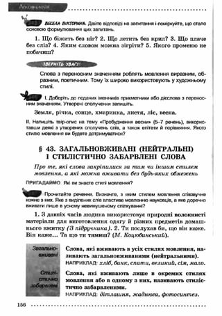 ВЕСЕЛА ВІКТОРИНА. Дайте відповіді на запитання і поміркуйте, що стало 
основою формулювання цих запитань. 
1. Що біж ить без ніг? 2. Що летить без крил? 3. Щ о плаче 
без сліз? 4. Яким словом можна зігріти? 5. Якого променю не 
побачиш? 
'ВІРНІТЬ УВАГУ1 
Слова з переносним значенням роблять мовлення виразним, об­разним, 
поетичним. Тому їх широко використовують у художньому 
стилі. 
І. Доберіть до поданих іменників прикметники або дієслова з перенос­ним 
значенням. Утворені сполучення запишіть. 
Земля, річка, сонце, хмаринка, листя, ліс, весна. 
II. Напишіть твір-опис на тему «Пробудження весни» (5-7 речень), викорис­тавши 
деякі з утворених сполучень слів, а також епітети й порівняння. Якого 
стилю мовлення ви будете дотримуватися? 
§ 43. ЗАГАЛЬНОВЖ ИВАНІ (НЕЙТРАЛЬНІ) 
І СТИЛІСТИЧНО ЗАБАРВЛ ЕН І СЛОВА 
П р о т е, я к і с л о в а з а к р іп и л и с я з а т и м чи ін ш и м ст и л е м 
м о в л е н н я , а я к і м ож н а вж и ва т и б ез б у д ь -я к и х обм еж ень 
п р и г а д а й м о Які ви знаєте стилі мовлення? 
Прочитайте речення. Визначте, з яким стилем мовлення співзвучне 
кожне з них. Яке з виділених слів властиве мовленню науковців, а яке доречно 
вживати лише в усному невимушеному спілкуванні? 
1. З давніх часів людина використовує природні волокнисті 
матеріали для виготовлення одягу й різних предметів домаш­нього 
вж итку ( З п ід р у ч н и к а ). 2. Ти послухав би, що він каж е. 
Він каж е... Та що ти тямиш? (М. К о ц ю б и н ськ и й ). 
Загально- Слова, які вживають в усіх стилях мовлення, на- 
вживані зивають загальновживаними (нейтральними). 
НАПРИКЛАД- х л іб , б а н к , сп а т и , в е л и к и й , сім , м а л о . 
Стилі- Слова, які вживають лише в окремих стилях 
стично мовлення або в одному з них, називають стиліс- 
забарвлвні тично забарвленими. 
НАПРИКЛАД: д іт л а ш н я , ж адн ю га, ф о т о си н т ез. 
156 
 