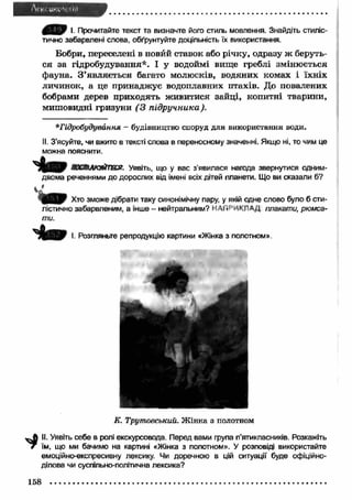 ^ T k F і. Прочитайте текст та визначте його стиль мовлення. Знайдіть стиліс­тично 
забарвлені слова, обґрунтуйте доцільність їх використання. 
Бобри, переселені в новий ставок або річку, одразу ж беруть­ся 
за гідробудування*. І у водоймі вище греблі змінюється 
фауна. З ’являється багато молюсків, водяних комах і їхніх 
личинок, а це принаджує водоплавних птахів. До повалених 
бобрами дерев приходять ж ивитися зайці, копитні тварини, 
мишовидні гризуни (З підручника). 
* Гідробудування - будівництво споруд для використання води. 
II. З’ясуйте, чи вжито в тексті слова в переносному значенні. Якщо ні, то чим це 
можна пояснити. 
ясст лю йт я. Уявіть, що у вас з'явилася нагода звернутися одним- 
двома реченнями до дорослих від імені всіх дітей планети. Що ви сказали б? 
Д В Д г Хт0 зможе дібрати таку синонімічну пару, у якій одне слово було б сти­лістично 
забарвленим, а інше - нейтральним? НАГі^ИКПАД плакати, рюмса­ти. 
І. Розгляньте репродукцію картини «Жінка з полотном». 
К. Трутовський. Ж інка з полотном 
II. Уявіть себе в ролі екскурсовода. Перед вами група п'ятикласників. Розкажіть 
їм, що ми бачимо на картині «Жінка з полотном». У розповіді використайте 
емоційно-експресивну лексику. Чи доречною в цій ситуації буде офіційно- 
ділова чи суспільно-політична лексика? 
 