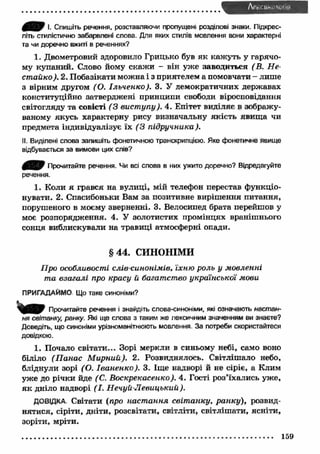 JH»>F І. Спишіть речення, розставляючи пропущені розділові знаки. Підкрес­літь 
стилістично забарвлені слова. Для яких стилів мовлення вони характерні 
та чи доречно вжиті в реченнях? 
1. Двометровий здоровило Грицько був як каж уть у гарячо­му 
купаний. Слово йому скаж и - він уже заводиться (В. Н е­стойко 
). 2. Побазікати можна і з приятелем а помовчати - лише 
з вірним другом (О. Ільченко). 3. У демократичних державах 
конституційно затверджені принципи свободи віросповідання 
світогляду та совісті (3 вист упу). 4. Епітет виділяє в зображу­ваному 
якусь характерну рису визначальну якість явищ а чи 
предмета індивідуалізує їх ( З підручника ). 
II. Виділені слова запишіть фонетичною транскрипцією. Яке фонетичне явище 
відбувається за вимови цих слів? 
Прочитайте речення. Чи всі слова в них ужито доречно? Відредагуйте 
речення. 
1. Коли я грався на вулиці, мій телефон перестав функціо­нувати. 
2. Спасибоньки Вам за позитивне виріш ення питання, 
порушеного в моєму зверненні. 3. Велосипед брата перейшов у 
моє розпорядження. 4. У золотистих промінцях вранішнього 
сонця виблискували на травиці атмосферні опади. 
§ 4 4 . СИНОНІМИ 
Про особливості слів-синонімів, їхню роль у мовленні 
та взагалі про красу й багатство української мови 
ПРИГАДАЙМО Що таке синоніми? 
Прочитайте речення і знайдіть слова-синоніми, які означають настан­ня 
світанку, ранку. Які ще слова з таким же лексичним значенням ви знаєте? 
Доведіть, що синоніми урізноманітнюють мовлення За потреби скористайтеся 
довідкою. 
1. Почало світати... Зорі меркли в синьому небі, само воно 
біліло (П анас М ирний). 2. Розвиднялось. Світлішало небо, 
бліднули зорі (О. Іваненко). 3. Іще надворі й не сіріє, а Клим 
уже до річки йде (С. Воскрєкасенко). 4. Гості роз’їхались уже, 
я к дніло надворі (І. Н ечуй-Л евицький). 
ДОВІДКА Світати (про наст ання світ анку, ранку), розвид­нятися, 
сіріти, дніти, розсвітати, світліти, світліш ати, ясніти, 
зоріти, мріти. 
159 
 