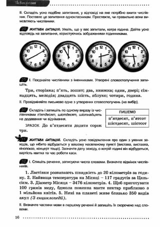 II. Складіть усно подібне запитання, у відповіді на яке потрібно вжити числів­ник. 
Поставте це запитання однокласникам. Простежте, чи правильно вони ви­мовляють 
числівники. 
ЖИТТЄВА СИТУАЦІЯ. Уявіть, що у вас запитали, котра година. Дайте усно 
відповідь на запитання, користуючись зображеними годинниками. 
І. Поєднайте числівники з іменниками. Утворені словосполучення запи­шіть. 
Три, сторінка; п ’ять, зошит; два, книж ка; один, двері; сім­надцять, 
мелодія; двадцять шість, яблуко; чотири, година. 
II. Провідміняйте письмово одне з утворених словосполучень (на вибір). 
Складіть і запишіть по одному виразу із чис­лівниками 
п'ятдесят, шістдесят, шістнадцять 
на додавання чи віднімання. 
ЗРАЗОК До п’ятдесяти додати сорок 
три. 
ПИШЕМО 
п ’ятдесят, п ’ятсот 
шістдесят, шістсот 
ЖИТТЄВА СИТУАЦІЯ. Складіть усно повідомлення про один з уявних за­ходів, 
що нібито відбудеться у вашому населеному пункті (вистава, виставка, 
кінопоказ, концерт тощо). Зазначте дату заходу, о котрій годині він відбудеться, 
вартість квитка та час роботи каси. 
І. Спишіть речення, записуючи числа словами. Визначте відмінок числів­ників. 
1. Л астівки розвивають швидкість до 20 кілометрів за годи­ну. 
2. Найвищ а температура на М ісяці - 117 градусів за Цель- 
сієм. 3. Діаметр М ісяця - 3476 кілометрів. 4. Щоб приготувати 
100 грамів меду, бджола повинна взяти нектар приблизно з 
1 мільйона квітів. 5. Н ині на планеті живе близько 350 видів 
акул (3 енциклопедії). 
II. Визначте частини мови в першому реченні й запишіть їх скорочено над сло­вами. 
16 
 