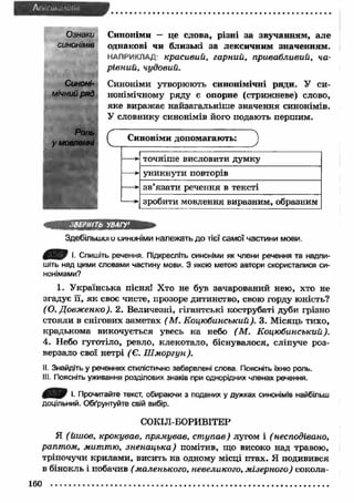 Ознаки 
синонімів 
Синоні­мічний 
ряд 
Роль 
у мовленні 
Синоніми — це слова, різні за звучанням, але 
однакові чи близькі за лексичним значенням. 
НАПРИКЛАД: красивий, гарний, привабливий, ча­рівний, 
чудовий. 
Синоніми утворюють синонімічні ряди. У си­нонімічному 
ряду є опорне (стрижневе) слово, 
яке виражає найзагальніш е значення синонімів. 
У словнику синонімів його подають першим. 
Синоніми допомагають: 
точніше висловити думку 
уникнути повторів 
зв’язати речення в тексті 
зробити мовлення виразним, образним 
Здебільшиї и синоніми належать до тієї самої частини мови. 
/B S ) І- Спишіть речення. Підкресліть синоніми як члени речення та надпи­шіть 
над цими словами частину мови. З якою метою автори скористалися си­нонімами? 
1. У країнська пісня! Хто не був зачарований нею, хто не 
згадує її, я к своє чисте, прозоре дитинство, свою горду юність? 
(О. Довж енко). 2. Величезні, гігантські кострубаті дуби грізно 
стояли в снігових заметах ( М. Коцюбинський). 3. М ісяць тихо, 
крадькома викочується увесь на небо (М . Коцюбинський). 
4. Небо гуготіло, ревло, клекотало, біснувалося, сліпуче роз- 
верзало свої нетрі ( Є. Ш моргун). 
II. Знайдіть у реченнях стилістично забарвлені слова. Поясніть їхню роль. 
III. Поясніть уживання розділових знаків при однорідних членах речення. 
І- Прочитайте текст, обираючи з поданих у дужках синонімів найбільш 
доцільний. Обґрунтуйте свій вибір. 
СОКІЛ-БОРИВІТЕР 
Я ( йшов, крокував, прямував, ст упав) лугом і ( несподівано, 
раптом, миттю, зненацька) помітив, що високо над травою, 
тріпочучи крилами, висить на одному місці птах. Я подивився 
в бінокль і побачив ( маленького, невеликого, мізерного) сокола- 
 