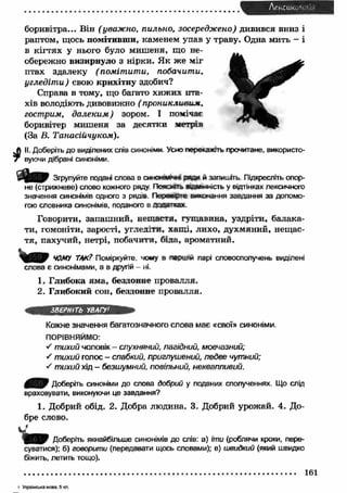 Лексико'і ' , 1 
і 
боривітра... Він (уважно, пильно, зосереджено) дивився вниз і 
раптом, щось помітивши, каменем упав у траву. Одна мить - і 
в кігтях у нього було миш еня, що не­обережно 
визирнуло з нірки. Як же міг 
птах здалеку (пом іт ит и, побачити, 
угледіт и) свою крихітну здобич? 
Справа в тому, що багато хижих пта­хів 
володіють дивовижно ( проникливим, 
гострим, далеким ) зором. І помічає 
боривітер мишеня за десятки метрів 
(За В. Танасійчуком). 
II. Доберіть до виділених слів синоніми. Усно перекажіть прочитане, використо­вуючи 
дібрані синоніми. 
Згрупуйте подані слова в синаш »»» Ж / й запишіть. Підкресліть опор­не 
(стрижневе) слово кожного ряду. П о я о гь відмінність у відтінках лексичного 
значення синонімів одного з рядів. П ереведе виконання завдання за допомо­гою 
словника синонімів, поданого в доаа'тсах 
Говорити, запаш ний, нещ астя, гущ авина, уздріти, балака­ти, 
гомоніти, зарості, угледіти, хащ і, лихо, духмяний, нещас­тя, 
пахучий, нетрі, побачити, біла, ароматний. 
ЧОМУ ТАК? Поміркуйте, чому в першій парі словосполучень виділені 
слова є синонімами, а в другій - ні. 
1. Глибока ям а, бездонне провалля. 
2. Глибокий сон, бездонне провалля. 
ЗВЕРНІТЬ УВАГУ1 
Кожне значення багатозначного слова має «свої» синоніми. 
ПОРІВНЯЙМО: 
•S тихий чоловік - слухняний, лагідний, мовчазний; 
s тихий голос - слабкий, приглушений, ледве чутний; 
S тихий хід - безшумний, повільний, неквапливий. 
0 ^ 0 Доберіть синоніми до слова добрий у поданих сполученнях. Що слід 
враховувати, виконуючи це завдання? 
1. Добрий обід. 2. Добра людина. 3. Добрий урожай. 4. До­бре 
слово. 
Доберіть якнайбільше синонімів до слів: а) іти (роблячи кроки, пере­суватися): 
б) говорити (передавати щось словами); в) швидкий (який швидко 
біжить, летить тощо). 
161 
і У кр а їнсь ка м ова, 5 кп . 
 