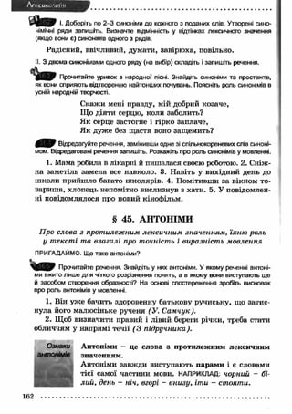 Af' CUK '.011 я 
а к т І. Доберіть по 2 -3 синоніми до кожного з поданих слів. Утворені сино­німічні 
ряди запишіть. Визначте відмінність у відтінках лексичного значення 
(якщо вони є) синонімів одного з рядів. 
Радісний, ввічливий, думати, завірюха, повільно. 
II. З двома синонімами одного ряду (на вибір) складіть і запишіть речення. 
Прочитайте уривок з народної пісні. Знайдіть синоніми та простежте, 
як вони сприяють відтворенню найтонших почувань. Поясніть роль синонімів в 
усній народній творчості. 
С кажи мені правду, мій добрий козаче, 
Що діяти серцю, коли заболить? 
Я к серце застогне і гірко заплаче, 
Я к дуже без щастя воно защемить? 
0 ^ 0 Відредагуйте речення, замінивши одне зі спільнокореневих спів синоні­мом. 
Відредаговані речення запишіть. Розкажіть про роль синонімів у мовленні. 
1. Мама робила в лікарні й пишалася своєю роботою. 2. Сніж­на 
заметіль замела все навколо. 3. Навіть у вихідний день до 
ш коли прийш ло багато ш колярів. 4. Помітивши за вікном то­вариш 
а, хлопець непомітно вислизнув з хати. 5. У повідомлен­ні 
повідомлялося про новий кінофільм. 
§ 45. АНТОНІМИ 
П р о сл о ва з п рот и л еж н и м л е к с и ч н и м зн а ч е н н я м , їх н ю р о л ь 
у т е к с т і т а в з а г а л і п ро т о ч н іст ь і в и р а з н іс т ь м о в л е н н я 
ПРИГАДАЙМО. Що таке антоніми? 
| ( Щ ^ Прочитайте речення. Знайдіть у них антоніми. У якому реченні антоні­ми 
вжито лише для чіткого розрізнення понять, а в якому вони виступають ще 
й засобом створення образності? На основі спостереження зробіть висновок 
про роль антонімів у мовленні. 
1. Він уже бачить здоровенну батькову ручиську, що затис­нула 
його малюсіньке рученя (У . С а м ч у к ). 
2. Щоб визначити правий і лівий береги річки, треба стати 
обличчям у напрямі течії ( 3 п ід р у ч н и к а ). 
Антоніми - це слова з протилежним лексичним 
значенням. 
Антоніми завж ди виступають парам и і є словами 
тієї самої частини мови. НАПРИКЛАД: ч орни й - б і­л 
и й , д ен ь - ніч, в го р і - в н и з у , іт и - ст о я т и . 
Ознаки 
антонімів 
162 
 