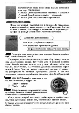 Лексик*. <л1я 
Багатозначне слово може мати кілька антоніміч­них 
пар. ПОРІВНЯЙМО: 
"ґ т ихий (який здійснюється повільно) - ш видкий; 
S т ихий (який звучить слабо) - голосний", 
S т ихий (без хвилювання) - тривожний. 
ЗВЕРНІТЬ УВАГУ1 
Слова типу старий - нестарий не є антонімами, бо перше слово 
стверджує наявність ознаки, а друге - просто її заперечує. Але сло­ва 
воля - неволя, друг - недруг є антонімами, бо в цих випадках 
префікс не- формує слово з новим лексичним значенням. 
Антоніми допомагають: J 
чітко розрізнити поняття 
висловити протилежні думки 
яскраво й образно показати різні явищ а 
Прочитайте текст, визначте його стиль мовлення. Випишіть антонімічні 
пари і поясніть їхню роль у тексті. 
Територію, на якій чергуються ділянки лісу і степу, назива­ють 
лісостеповою зоною. Тут тепле літо й помірно холодна 
зима. Опадів випадає менше, н іж у зоні міш аних лісів, але 
більше, я к у степах. На степових ділянках переважає чорно­земний 
ґрунт. Природні умови сприятливі для росту і розвит­ку 
дикорослих та багатьох культурних рослин. У цій зоні 
переважно трапляються ділянки листяних лісів (З підручника). 
ЧОМУ ТАК? Поміркуйте, чому слова в пер­шій 
парі є антонімами, а в другій - ні. 
1. Північ - південь. 
2. Північ - схід. 
І. Замініть прикметники у словосполученнях 
антонімами. Запишіть утворені словосполучення. 
Скористайтеся словником антонімів. 
Старе дерево, старий велосипед, глибока річка, глибокі знан­ня, 
тихе щебетання, тихий сон, свіжий хліб, свіжий огірок. 
II. З одним утвореним словосполученням складіть і запишіть речення з одно­рідними 
членами. 
163 
 