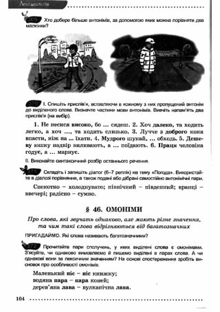С ія У Г Хто добере більше антонімів, за допомогою яких можна порівняти два 
малюнки? 
І. Спишіть прислів'я, вставляючи в кожному з них пропущений антонім 
до виділеного слова. Визначте частини мови антонімів. Вивчіть напам’ять два 
прислів'я (на вибір). 
1. Не несися високо, бо ... сядеш. 2. Хоч далеко, та ходить 
легко, а хоч ..., та ходить слизько. 3. Лучче з доброго коня 
впасти, н іж на ... їхати. 4. Мудрого ш укай, ... обходь. 5. Деше­ву 
юш ку надвір виливають, а ... поїдають. 6. П раця чоловіка 
годує, а ... марнує. 
II. Виконайте синтаксичний розбір останнього речення. 
Складіть і запишіть діалог (6-7 реплік) на тему «Погода». Використай­те 
в діалозі порівняння, а також подані або дібрані самостійно антонімічні пари. 
Спекотно — холоднувато; північний - південний; вранці — 
ввечері; радісно - сумно. 
§ 46. ОМОНІМИ 
Про слова, які звучат ь однаково, але мають різне значення, 
та чим т акі слова відрізняються від багат означних 
ПРИГАДАЙМО. Які слова називають багатозначними? 
Прочитайте пари сполучень, у яких виділені слова є омонімами. 
З’ясуйте, чи однаково вимовляємо й пишемо виділені в парах слова А чи 
однакові вони за лексичним значенням? На основі спостереження зробіть ви­сновок 
про особливості омонімів. 
М аленький ніс - ніс книж ку; 
водяна п ара - п ара коней; 
дерев’яна л ава - вулканічна лава. 
164 
 