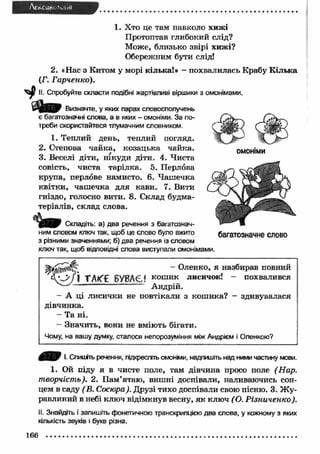 AtisC-UH* ‘иііЯ 
1. Хто це там навколо хижі 
Протоптав глибокий слід? 
Може, близько звірі хижі? 
Обережним бути слід! 
2. «Нас з Китом у морі кілька!» - похвалилась Крабу К ілька 
(Г. Гарченко). 
II. Спробуйте скласти подібні жартівливі віршики з омонімами. 
Визначте, у яких парах словосполучень 
є багатозначні слова, а в яких - омоніми. За по­треби 
скористайтеся тлумачним словником. 
1. Теплий день, теплий погляд. 
2. Степова чайка, козацька чайка. 
3. Веселі діти, нікуди діти. 4. Чиста 
совість, чиста тарілка. 5. Перлова 
крупа, перлове намисто. 6. Ч аш ечка 
квітки, чаш ечка для кави. 7. Вити 
гніздо, голосно вити. 8. Склад будма­теріалів, 
склад слова. 
Складіть: а) два речення з багатознач­ним 
словом ключ так, щоб це слово було вжито 
з різними значеннями; б) два речення із словом 
ключ так, щоб відповідні слова виступали омонімами. 
ОМОНІМИ 
багатозначне слово 
~ Олен ко, я назбирав повний 
ГЛК'С БУВАЄ! кош ик лисичок! - похвалився 
Андрій. 
- А ці лисички не повтікали з кош ика? - здивувалася 
дівчинка. 
- Та ні. 
- Значить, вони не вміють бігати. 
Чому, на вашу думку, сталося непорозуміння між Андрієм і Оленкою? 
І. Спишіть речення, підкресліть омоніми, надпишіть над ними частину мови. 
1. Ой піду я в чисте поле, там дівчина просо поле (Нар. 
творчість). 2. П ам’ятаю, виш ні доспівали, наливаючись сон­цем 
в саду ( В. Сосюра). Друзі тихо доспівали свою пісню. 3. Ж у­равлиний 
в небі ключ відімкнув весну, я к ключ ( О. Р ізниченко). 
II. Знайдіть і запишіть фонетичною транскрипцією два слова, у кожному з яких 
кількість звуків і букв різна. 
166 
 