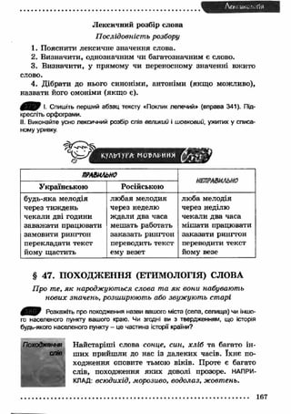 Лен ик^‘ -ГІЯ 
Лексичний розбір слова 
Послідовність розбору 
1. Пояснити лексичне значення слова. 
2. Визначити, однозначним чи багатозначним є слово. 
3. Визначити, у прямому чи переносному значенні вжито 
слово. 
4. Дібрати до нього синоніми, антоніми (якщ о можливо), 
назвати його омоніми (якщ о є). 
І. Спишіть перший абзац тексту «Поклик лелечий» (вправа 341). Під­кресліть 
орфограми. 
II. Виконайте усно лексичний розбір слів великий і шовковий, ужитих у списа­ному 
уривку. 
V f К.УДЫ 1VA МСМРАІ^ИНЯ 
ПРАВИЛЬНО 
НЕПРАВИЛЬНО 
Українською Російською 
будь-яка мелодія 
через тиждень 
чекали дві години 
заваж ати працювати 
замовити рингтон 
перекладати текст 
йому щастить 
любая мелодия 
через неделю 
ждали два часа 
мешать работать 
заказать рингтон 
переводить текст 
ему везет 
люба мелодія 
через неділю 
чекали два часа 
міш ати працювати 
заказати рингтон 
переводити текст 
йому везе 
§ 47. ПОХОДЖ ЕННЯ (ЕТИМОЛОГІЯ) СЛОВА 
Про те, я к народжуються слова та я к вони набувають 
нових значень, розширюють або звужують старі 
0 ^ 0 Розкажіть про походження назви вашого міста (села, селища) чи іншо­го 
населеного пункту вашого краю. Чи згодні ви з твердженням, що історія 
будь-якого населеного пункту - це частина історії країни? 
Найстаріш і слова сонце, син, хліб та багато ін­ших 
прийш ли до нас із далеких часів. їхнє по­ходження 
оповите тьмою віків. Проте є багато 
слів, походження яких доволі прозоре. НАПРИ­КЛАД: 
всюдихід, морозиво, водолаз, жовтень. 
Походження 
спів 
167 
 