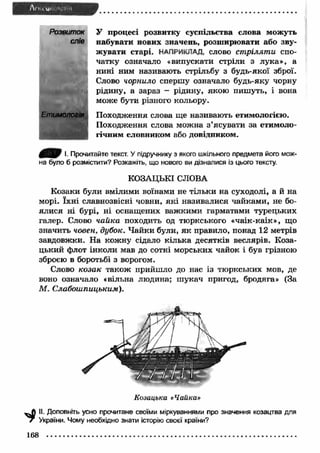 У процесі розвитку суспільства слова можуть 
набувати нових значень, розширювати або зву­жувати 
старі. НАПРИКЛАД, слово ст рілят и спо­чатку 
означало «випускати стріли з лука», а 
нині ним називають стрільбу з будь-якої зброї. 
Слово чорнило спершу означало будь-яку чорну 
рідину, а зараз - рідину, якою пиш уть, і вона 
може бути різного кольору. 
Розвиток 
слів 
Етимологія Походження слова ще називають етимологією. 
Походження слова можна з ’ясувати за етимоло­гічним 
словником або довідником. 
0 ^ 0 І. Прочитайте текст. У підручнику з якого шкільного предмета його мож­на 
було б розмістити? Розкажіть, що нового ви дізналися із цього тексту. 
КОЗАЦЬКІ СЛОВА 
Козаки були вмілими воїнами не тільки на суходолі, а й на 
морі. їхн і славнозвісні човни, як і називалися чайками, не бо­ялися 
ні бурі, ні оснащених важ кими гарматами турецьких 
галер. Слово чайка походить од тюркського «чаік-каік», що 
значить човен, дубок. Ч айки були, я к правило, понад 12 метрів 
завдовжки. На кожну сідало кілька десятків веслярів. Коза­цький 
флот інколи мав до сотні морських чайок і був грізною 
зброєю в боротьбі з ворогом. 
Слово козак також прийш ло до нас із тю ркських мов, де 
воно означало «вільна людина; ш укач пригод, бродяга» (За 
М . Слабошпицьким). 
Козацька «Чайка» 
II. Доповніть усно прочитане своїми міркуваннями про значення козацтва для 
7 України. Чому необхідно знати історію своєї країни? 
168 
 