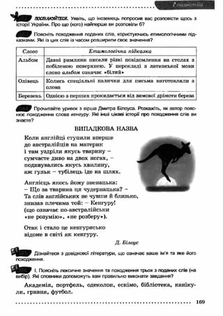 Ч і т ПОСПІЛКУЙТЕСЯ. Уявіть, що іноземець попросив вас розповісти щось з 
історії України. Про що (кого) найперше ви розповіли б? 
j k f f ijf1 Поясніть походження поданих слів, користуючись етимологічними під­казками. 
Які із цих слів із часом розширили своє значення? 
Слово Етимологічна підказка 
Альбом Давні римляни писали різні повідомлення на столах з 
побіленою поверхнею. У перекладі з латинської мови 
слово альбом означає «білий* 
Олівець Колись спеціальні палички для письма виготовляли з 
олова 
Березень Однією з перших прокидається від зимової дрімоти береза 
Прочитайте уривок з вірша Дмитра Бїлоуса. Розкажіть, як автор пояс­нює 
походження слова кенгуру. Які інші цікаві історії про походження слів ви 
знаєте? 
ВИПАДКОВА НАЗВА 
Коли англійці ступили вперше 
до австралійців на материк 
і там уздріли якусь тварину - 
сумчасте диво на двох ногах, - 
подивувались якусь хвилину, 
аж гульк - тубілець іде на ш лях. - 
Англієць якось йому зненацька: 
- Що за тварина ц я чудернацька? - 
Та слів англійських не чувши й близько, 
знизав плечима той: - Кенгуру! 
(що означає по-австралійськи 
«не розумію», «не розберу»). 
Отак і стало це кенгурисько 
відоме в світі як кенгуру. 
Д. Білоус 
Дізнайтеся з довідкової літератури, що означає ваше ім’я та яке його 
походження. 
І. Поясніть лексичне значення та походження трьох з поданих слів (на 
вибір). Які словники допоможуть вам правильно виконати завдання? 
А кадемія, портфель, одеколон, ескімо, бібліотека, каніку­ли, 
гривня, футбол. 
169 
 