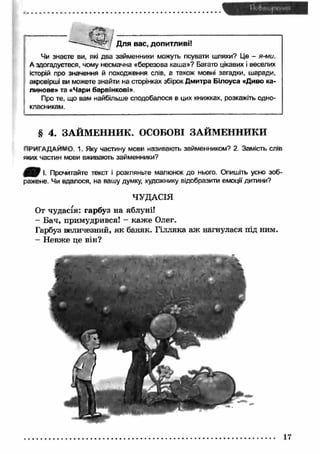 J Для вас, допитливі! 
Чи знаєте ви, які два займенники можуть псувати шляхи? Це - я-ми. 
А здогадуєтеся, чому несмачна «березова каша»? Багато цікавих і веселих 
історій про значення й походження слів, а також мовні загадки, шаради, 
акровірші ви можете знайти на сторінках збірок Дмитра Білоуса «Диво ка­линове 
» та «Чари барвінкові». 
Про те, що вам найбільше сподобалося в цих книжках, розкажіть одно­класникам. 
§ 4. ЗАЙМЕННИК. ОСОБОВІ ЗАЙМЕННИКИ 
ПРИГАДАЙМО 1. Яку частину мови називають займенником? 2. Замість слів 
яких частин мови вживають займенники? 
І. Прочитайте текст і розгляньте малюнок до нього. Опишіть усно зоб­ражене. 
Чи вдалося, на вашу думку, художнику відобразити емоції дитини? 
ЧУДАСІЯ 
От чудасія: гарбуз на яблуні! 
- Бач, примудрився! - каж е Олег. 
Гарбуз величезний, як баняк. Гілляка аж нагнулася під ним. 
- Невже це він? 
17 
 