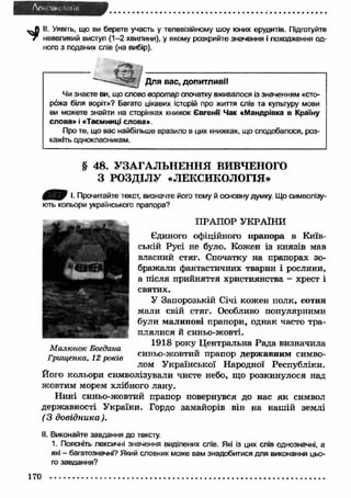 Afr.. UK' '01 (fl 
II. Уявіть, що ви берете участь у телевізійному шоу юних ерудитів. Підготуйте 
г невеликий виступ (1-2 хвилини), у якому розкрийте значення і походження од­ного 
з поданих слів (на вибір). 
Для вас, допитливії 
Чи знаєте ви, що слово воротар спочатку вживалося із значенням «сто­рожа 
біля воріт»? Багато цікавих історій про життя слів та культуру мови 
ви можете знайти на сторінках книжок Євгенії Чак «Мандрівка в Країну 
слова» і «Таємниці слова». 
Про те, що вас найбільше вразило в цих книжках, що сподобалося, роз­кажіть 
однокласникам. 
§ 48. УЗАГАЛЬНЕННЯ ВИВЧЕНОГО 
З РОЗДІЛУ «ЛЕКСИКОЛОГІЯ» 
0 ^ 0 І. Прочитайте текст, визначте його тему й основну думку. Що символізу­ють 
кольори українського прапора? 
ПРАПОР УКРАЇНИ 
Єдиного офіційного прапора в Київ­ській 
Русі не було. Кожен із князів мав 
власний стяг. Спочатку на прапорах зо­бражали 
фантастичних тварин і рослини, 
а після прийняття християнства - хрест і 
святих. 
У Запорозькій Січі кожен полк, сотня 
мали свій стяг. Особливо популярними 
були малинові прапори, однак часто тра­плялися 
й синьо-жовті. 
_ _ 1918 року Центральна Малюнок Богдана „ Рада визначила 
Грищенка, 12 років синьо-жовтии прапор держ авним симво­лом 
Української Народної Республіки. 
Його кольори символізували чисте небо, що розкинулося над 
жовтим морем хлібного лану. 
Нині синьо-жовтий прапор повернувся до нас я к символ 
державності України. Гордо замайорів він на наш ій землі 
(3 довідника ). 
II. Виконайте завдання до тексту. 
1. Поясніть лексичні значення виділених слів. Які із цих слів однозначні, а 
які - багатозначні? Який словник може вам знадобитися для виконання цьо­го 
завдання? 
170 
 