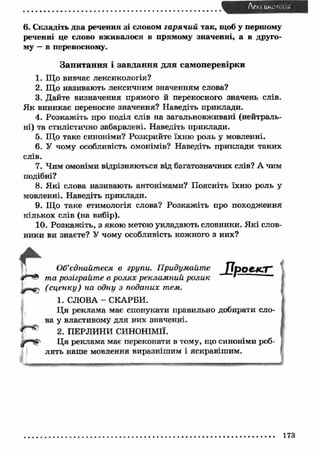 6. Складіть два речення зі словом гарячий так, щоб у першому 
реченні це слово вж ивалося в прямому значенні, а в друго­му 
— в переносному. 
З а п и т а н н я і з а в д а н н я д л я с ам о п ер ев ір к и 
1. Що вивчає лексикологія? 
2. Що називають лексичним значенням слова? 
3. Дайте визначення прямого й переносного значень слів. 
Я к виникає переносне значення? Наведіть приклади. 
4. Розкаж іть про поділ слів на загальновживані (нейтраль­ні) 
та стилістично забарвлені. Наведіть приклади. 
5. Що таке синоніми? Розкрийте їхню роль у мовленні. 
6. У чому особливість омонімів? Наведіть приклади таких 
слів. 
7. Чим омоніми відрізняються від багатозначних слів? А чим 
подібні? 
8. Я кі слова називають антонімами? Поясніть їхню роль у 
мовленні. Наведіть приклади. 
9. Що таке етимологія слова? Розкаж іть про походження 
кількох слів (на вибір). 
10. Розкаж іть, з якою метою укладаю ть словники. Я кі слов­ники 
ви знаєте? У чому особливість кожного з них? 
Об’єднайтеся в групи. П ридумайт е 
та розіграйте в ролях реклам ний ролик 
^г-ід-. (сц ен ку) на одну з поданих тем. 
1. СЛОВА - СКАРБИ. 
Ц я реклама має спонукати правильно добирати сло 
ва у властивому для них значенні. 
2. ПЕРЛИНИ СИНОНІМІЇ. 
Ця реклама має переконати в тому, що синоніми роб­лять 
наш е мовлення виразніш им і яскравіш им. 
 