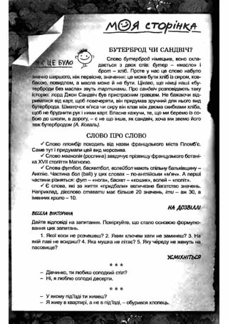 Л1(5Ы с т о р ін к л 
£ 
БУТЕРБРОД ЧИ САНДВІЧ? 
Слово бутерброд німецьке, воно скла­дається 
з двох слів: бутер - «масло» і 
брот - хліб. Проте у нас це слово набуло 
значно ширшого, ніж первісне, значення: це може бути хліб із сиром, ков­басою, 
повидлом, а масла може й не бути. Цікаво, що німці наші «бу­терброди 
без масла» звуть тартинами. Про сандвіч розповідають таку 
історію: лорд Джон Сандвіч був пристрасним гравцем. Не бажаючи від­риватися 
від карт, щоб повечеряти, він придумав зручний для нього вид 
бутерброда. Шматочок м’яса чи сиру він клав між двома скибками хліба, 
щоб не бруднити рук і ними карт. Власне кажучи, те, що ми беремо із со­бою 
до школи, в дорогу, - є не що інше, як сандвіч, хоча ми звемо його 
теж бутербродом (А. Коваль). 
СЛОВО ПРО СЛОВО 
S Слово пломбір походить від назви французького міста Пломб’є. 
Саме тут і придумали цей вид морозива. 
s Слово магнолія (рослина) завдячує прізвищу французького ботані­ка 
XVII століття Магнолю. 
Слова футбол, баскетбол, волейбол мають спільну батьківщину - 
Англію. Частина бол (ball) у цих словах - по-англійськи «м'яч». А перші 
частини різняться: фут - «нога», баскет - «кошик», волей - «політ». 
и Є слова, які за життя «придбали» величезне багатство значень. 
Наприклад, дієслово ставати має більше 20 значень, іти - аж ЗО, а 
іменник крило -1 0 . 
НА ДОЗВІЛЛІ 
ВЕСЕЛА ВІКТОРИНА 
Дайте відповіді на запитання. Поміркуйте, що стало основою формулю­вання 
цих запитань. 
1. Якої коси не розчешеш? 2. Яким ключем хати не замкнеш? 3. На 
якій лаві не всидиш? 4. Яка мушка не літає? 5. Яку череду не женуть на 
пасовище? 
УСМІХНІТЬСЯ 
"к іе і: 
- Дівчинко, ти любиш солодкий стіл? 
- Ні, я люблю солодкі десерти. 
Ъ "к "к 
- У якому під'їзді ти живеш? 
- Я живу в квартирі, а не в під'їзді, - обурився хлопець. 
 